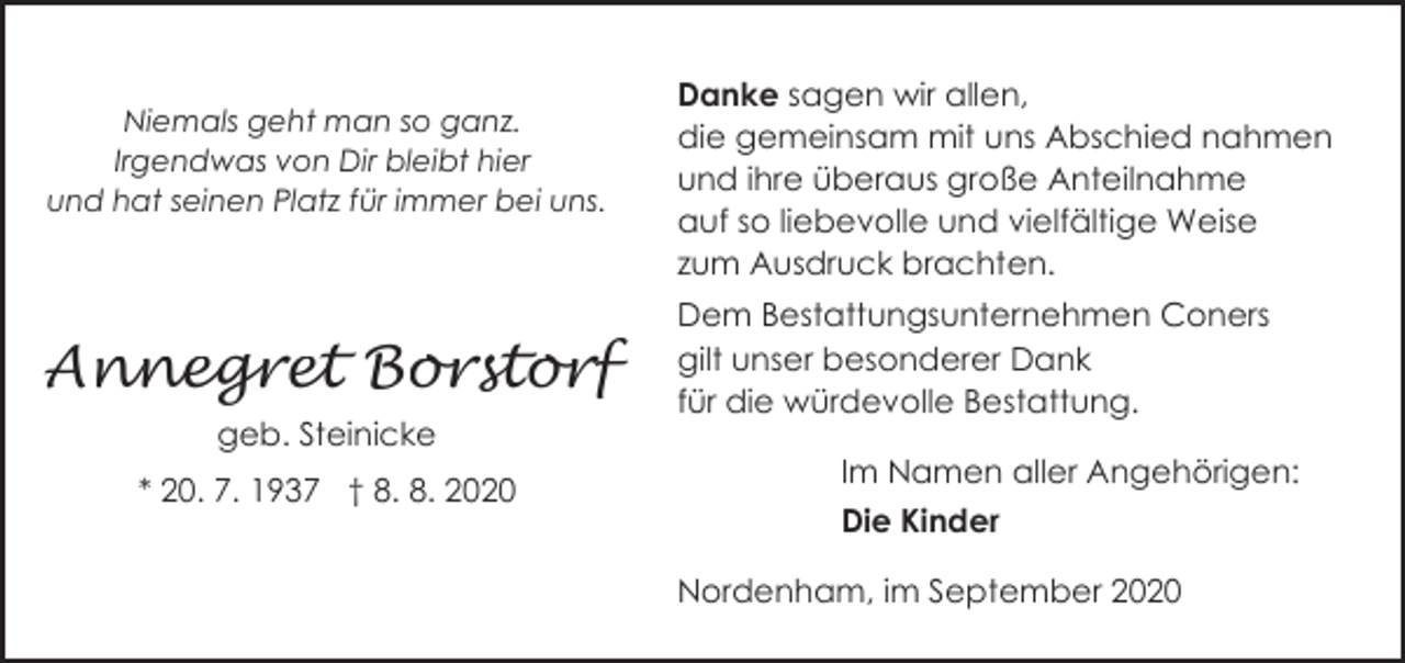<p>Niemals geht man so ganz.<br />Irgendwas von Dir bleibt hier<br />und hat seinen Platz für immer bei uns.</p><p>Annegret Borstorf<br />geb. Steinicke<br />* 20. 7. 1937 † 8. 8. 2020</p><p>Danke sagen wir allen,<br />die gemeinsam mit uns Abschied nahmen<br />und ihre überaus große Anteilnahme<br />auf so liebevolle und vielfältige Weise<br />zum Ausdruck brachten.<br />Dem Bestattungsunternehmen Coners<br />gilt unser besonderer Dank<br />für die würdevolle Bestattung.<br />Im Namen aller Angehörigen:<br />Die Kinder<br />Nordenham, im September 2020</p>