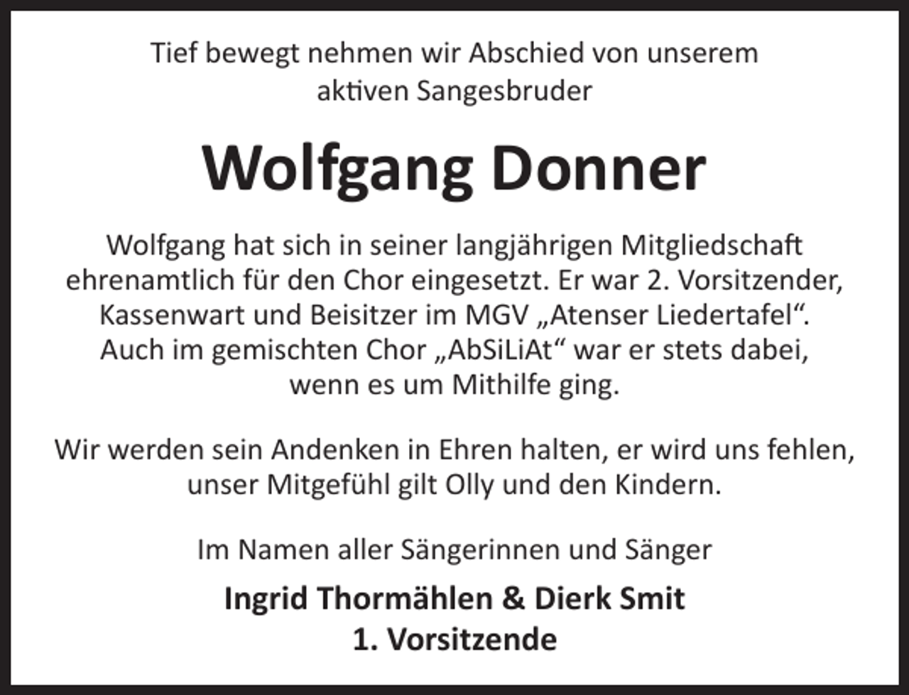 <p>Tief bewegt nehmen wir Abschied von unserem<br />aktiven Sangesbruder</p><p>Wolfgang Donner<br />Wolfgang hat sich in seiner langjährigen Mitgliedschaft<br />ehrenamtlich für den Chor eingesetzt. Er war 2. Vorsitzender,<br />Kassenwart und Beisitzer im MGV „Atenser Liedertafel“.<br />Auch im gemischten Chor „AbSiLiAt“ war er stets dabei,<br />wenn es um Mithilfe ging.<br />Wir werden sein Andenken in Ehren halten, er wird uns fehlen,<br />unser Mitgefühl gilt Olly und den Kindern.<br />Im Namen aller Sängerinnen und Sänger</p><p>Ingrid Thormählen &amp; Dierk Smit<br />1. Vorsitzende</p>