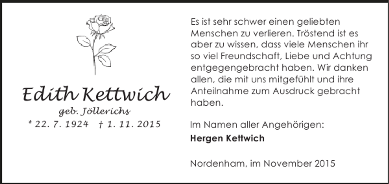<p>Edith Kettwich<br />geb. Jöllerichs<br />* 22. 7. 1924 † 1. 11. 2015</p><p>Es ist sehr schwer einen geliebten<br />Menschen zu verlieren. Tröstend ist es<br />aber zu wissen, dass viele Menschen ihr<br />so viel Freundschaft, Liebe und Achtung<br />entgegengebracht haben. Wir danken<br />allen, die mit uns mitgefühlt und ihre<br />Anteilnahme zum Ausdruck gebracht<br />haben.<br />Im Namen aller Angehörigen:<br />Hergen Kettwich<br />Nordenham, im November 2015</p>