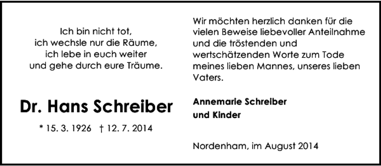 <p>Ich bin nicht tot,<br />ich wechsle nur die Räume,<br />ich lebe in euch weiter<br />und gehe durch eure Träume.</p><p>Dr. Hans Schreiber</p><p>Wir möchten herzlich danken für die<br />vielen Beweise liebevoller Anteilnahme<br />und die tröstenden und<br />wertschätzenden Worte zum Tode<br />meines lieben Mannes, unseres lieben<br />Vaters.<br />Annemarie Schreiber<br />und Kinder</p><p>* 15. 3. 1926 † 12. 7. 2014<br />Nordenham, im August 2014</p>