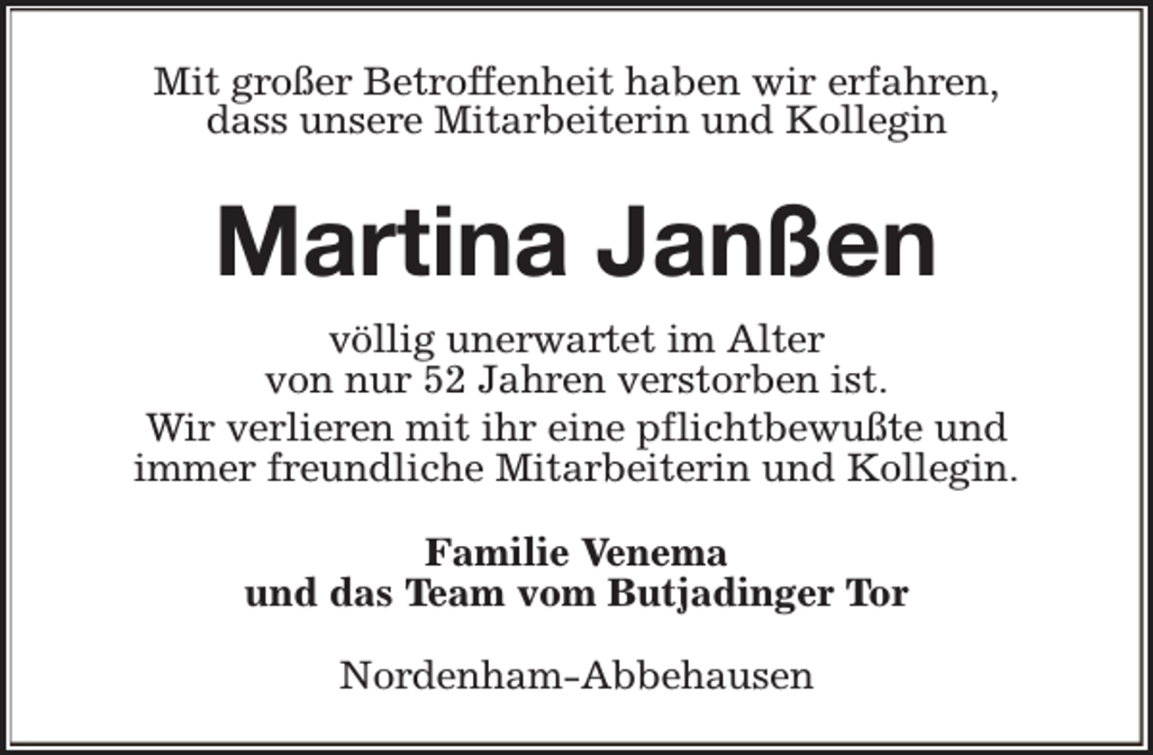<p>Mit großer Betroffenheit haben wir erfahren,<br />dass unsere Mitarbeiterin und Kollegin</p><p>Martina Janßen<br />völlig unerwartet im Alter<br />von nur 52 Jahren verstorben ist.<br />Wir verlieren mit ihr eine pflichtbewußte und<br />immer freundliche Mitarbeiterin und Kollegin.<br />Familie Venema<br />und das Team vom Butjadinger Tor<br />Nordenham-Abbehausen</p>