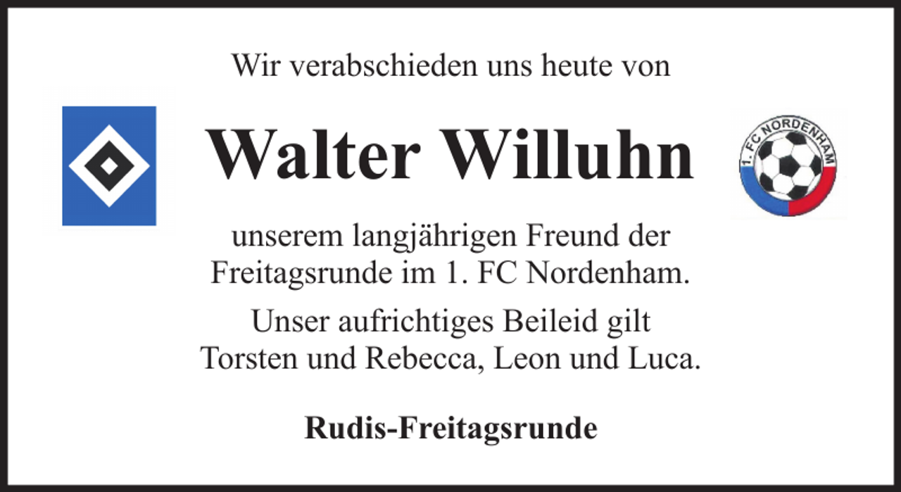 <p>Wir verabschieden uns heute von</p><p>Walter Willuhn<br />unserem langjährigen Freund der<br />Freitagsrunde im 1. FC Nordenham.<br />Unser aufrichtiges Beileid gilt<br />Torsten und Rebecca, Leon und Luca.<br />Rudis-Freitagsrunde</p>