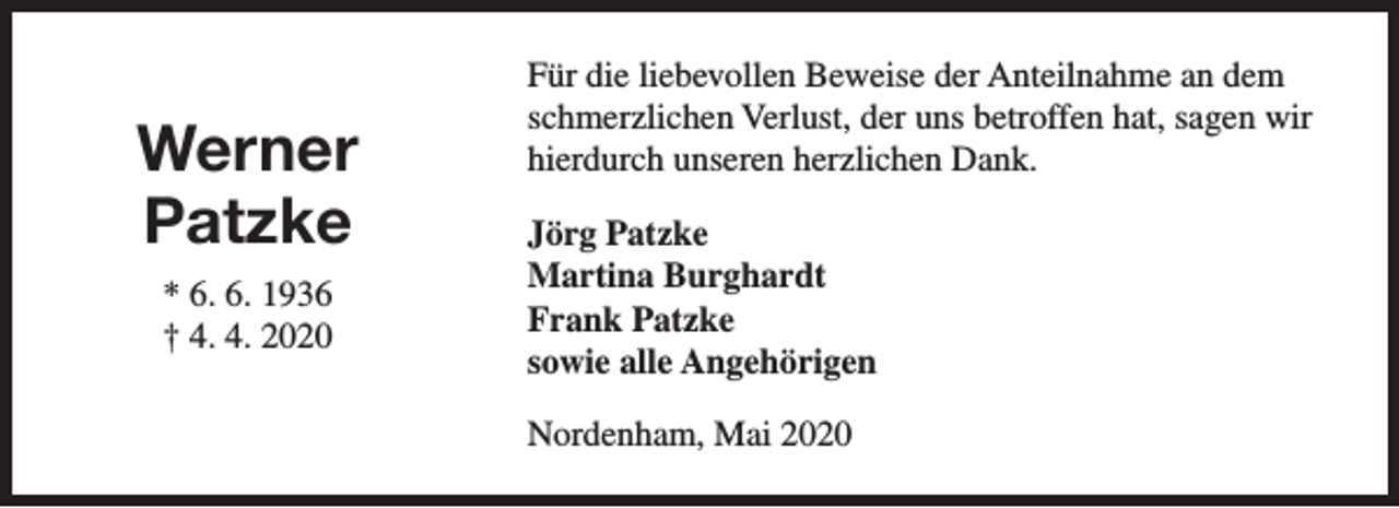 <p>Werner<br />Patzke<br />* 6. 6. 1936<br />† 4. 4. 2020</p><p>Für die liebevollen Beweise der Anteilnahme an dem<br />schmerzlichen Verlust, der uns betroffen hat, sagen wir<br />hierdurch unseren herzlichen Dank.<br />Jörg Patzke<br />Martina Burghardt<br />Frank Patzke<br />sowie alle Angehörigen<br />Nordenham, Mai 2020</p>