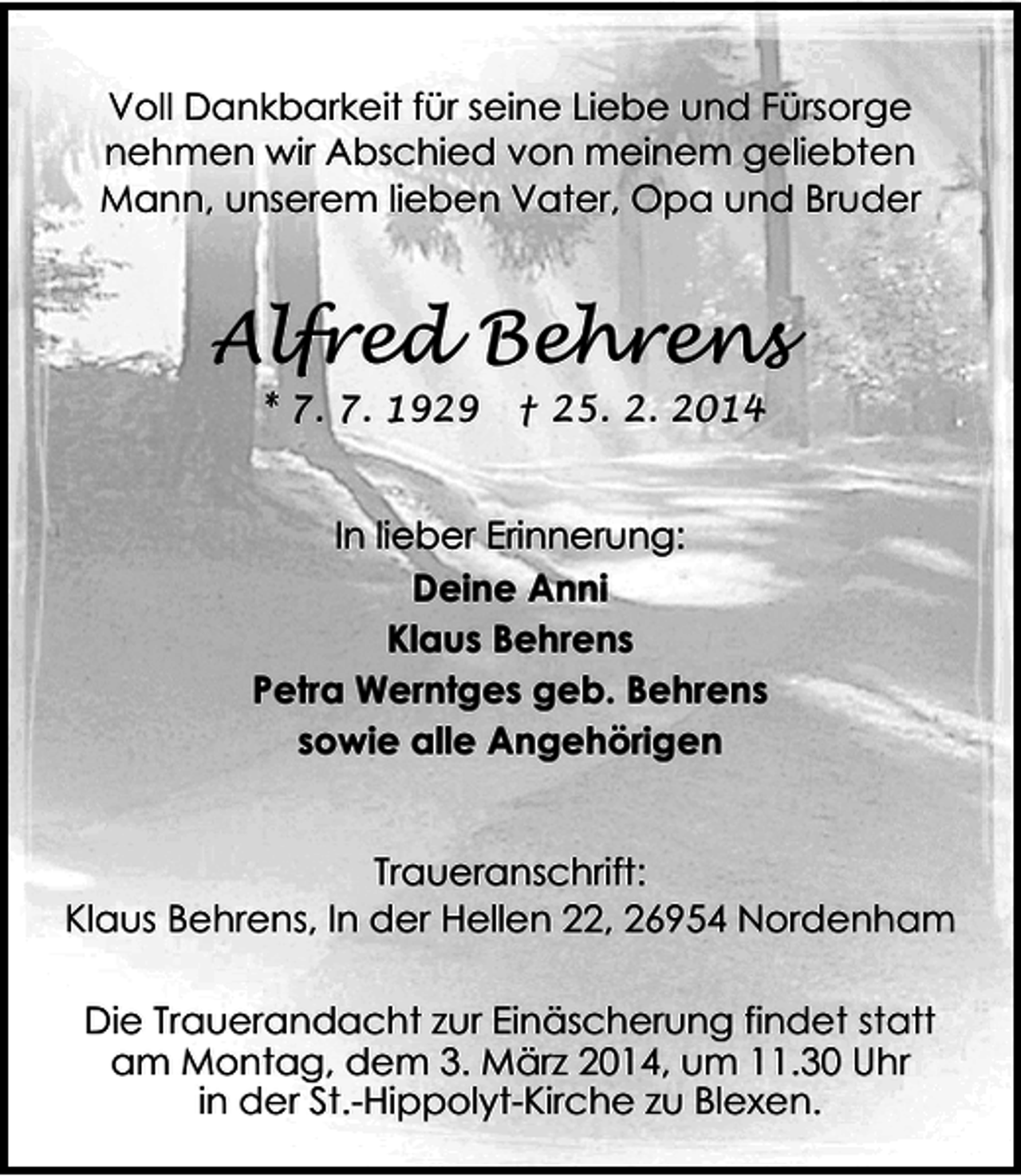 <p>Voll Dankbarkeit für seine Liebe und Fürsorge<br />nehmen wir Abschied von meinem geliebten<br />Mann, unserem lieben Vater, Opa und Bruder</p><p>Alfred Behrens<br />* 7. 7. 1929</p><p>† 25. 2. 2014</p><p>In lieber Erinnerung:<br />Deine Anni<br />Klaus Behrens<br />Petra Werntges geb. Behrens<br />sowie alle Angehörigen</p><p>Traueranschrift:<br />Klaus Behrens, In der Hellen 22, 26954 Nordenham<br />Die Trauerandacht zur Einäscherung findet statt<br />am Montag, dem 3. März 2014, um 11.30 Uhr<br />in der St.-Hippolyt-Kirche zu Blexen.</p>