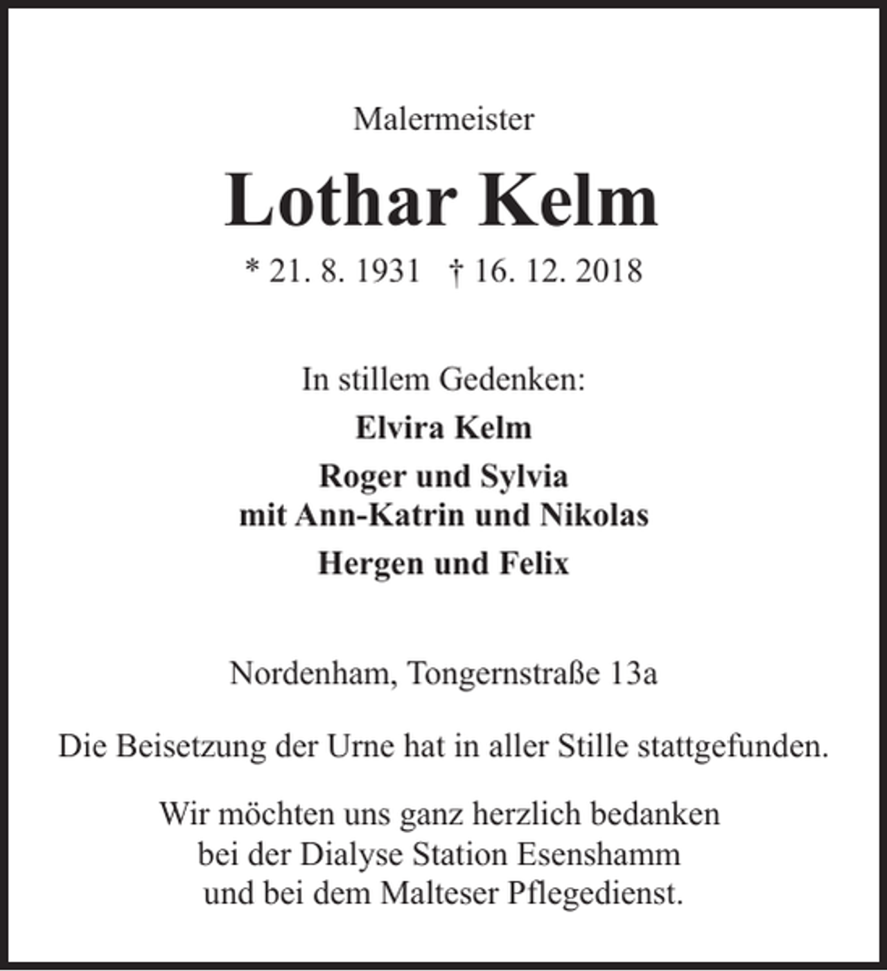 <p>Malermeister</p><p>Lothar Kelm<br />* 21. 8. 1931 † 16. 12. 2018</p><p>In stillem Gedenken:<br />Elvira Kelm<br />Roger und Sylvia<br />mit Ann-Katrin und Nikolas<br />Hergen und Felix</p><p>Nordenham, Tongernstraße 13a<br />Die Beisetzung der Urne hat in aller Stille stattgefunden.<br />Wir möchten uns ganz herzlich bedanken<br />bei der Dialyse Station Esenshamm<br />und bei dem Malteser Pflegedienst.</p><p>Tongernstraße 13a, 26954 Nordenham</p>