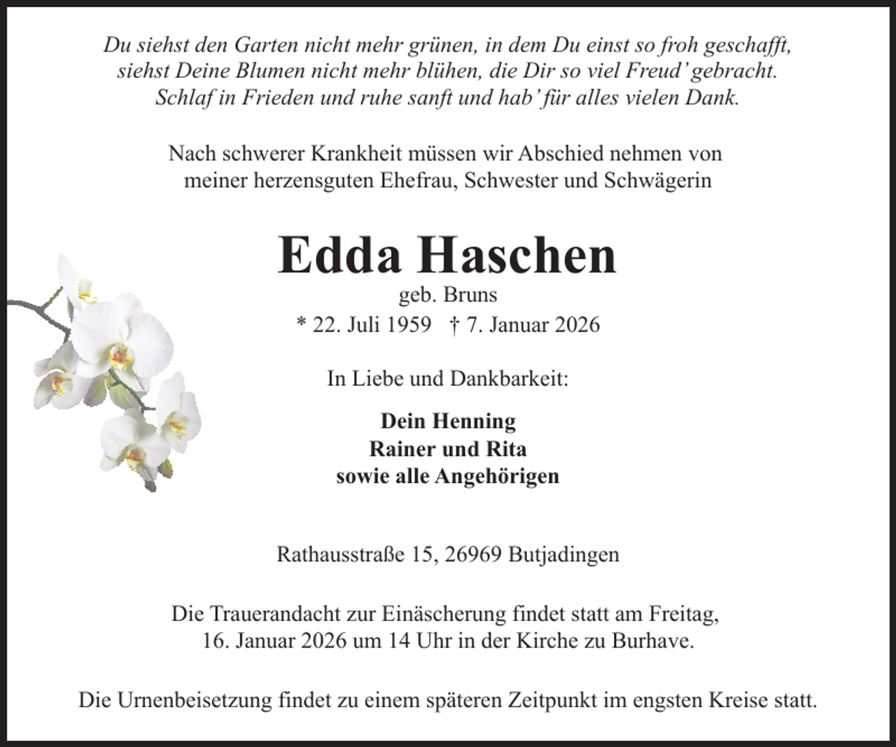 <p>Du siehst den Garten nicht mehr grünen, in dem Du einst so froh geschafft,<br />siehst Deine Blumen nicht mehr blühen, die Dir so viel Freud’ gebracht.<br />Schlaf in Frieden und ruhe sanft und hab’ für alles vielen Dank.<br />Nach schwerer Krankheit müssen wir Abschied nehmen von<br />meiner herzensguten Ehefrau, Schwester und Schwägerin</p><p>Edda Haschen<br />geb. Bruns<br />* 22. Juli 1959 † 7. Januar 2026<br />In Liebe und Dankbarkeit:<br />Dein Henning<br />Rainer und Rita<br />sowie alle Angehörigen<br />Rathausstraße 15, 26969 Butjadingen<br />Die Trauerandacht zur Einäscherung findet statt am Freitag,<br />16. Januar 2026 um 14 Uhr in der Kirche zu Burhave.<br />Die Urnenbeisetzung findet zu einem späteren Zeitpunkt im engsten Kreise statt.</p>
