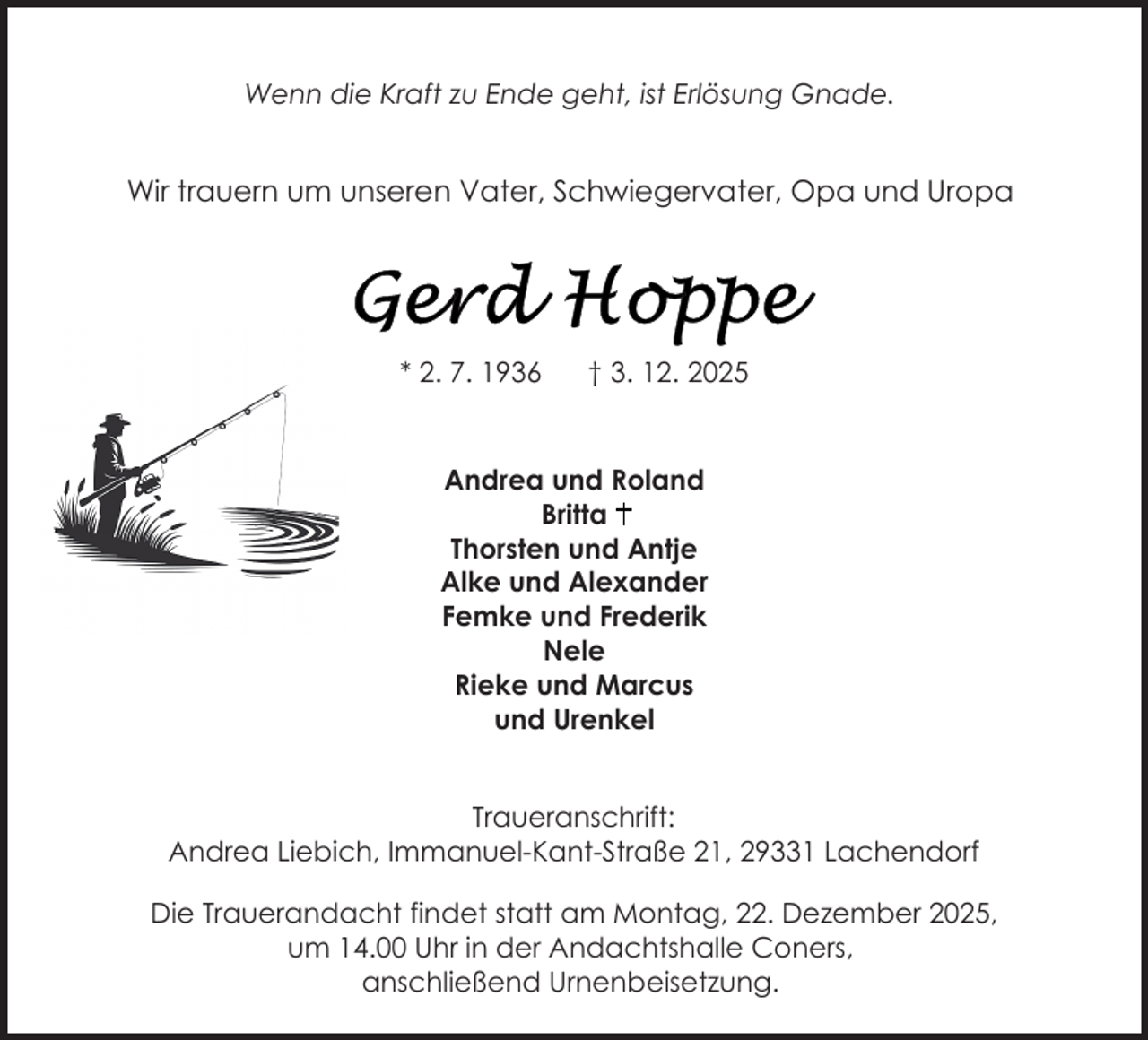 <p>Wenn die Kraft zu Ende geht, ist Erlösung Gnade.</p>
<p>Wir trauern um unseren Vater, Schwiegervater, Opa und Uropa</p>
<p>* 2. 7. 1936</p>
<p>† 3. 12. 2025</p>
<p>Andrea und Roland<br />Britta<br />Thorsten und Antje<br />Alke und Alexander<br />Femke und Frederik<br />Nele<br />Rieke und Marcus<br />und Urenkel<br />Traueranschrift:<br />Andrea Liebich, Immanuel-Kant-Straße 21, 29331 Lachendorf<br />Die Trauerandacht findet statt am Montag, 22. Dezember 2025,<br />um 14.00 Uhr in der Andachtshalle Coners,<br />anschließend Urnenbeisetzung.</p>