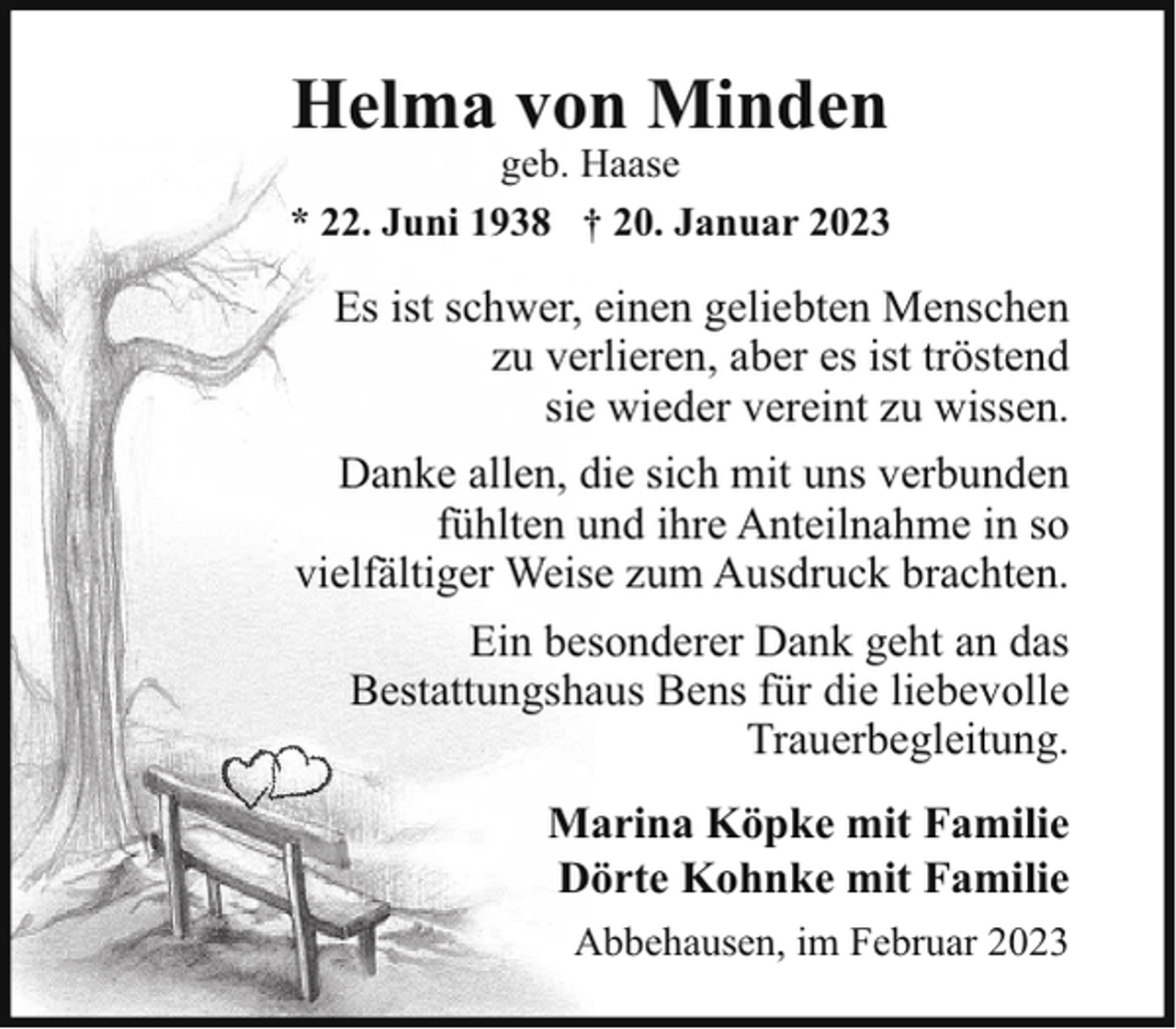 <p>Helma von Minden</p><p>geb. Haase<br />* 22. Juni 1938 † 20. Januar 2023</p><p>Es ist schwer, einen geliebten Menschen<br />zu verlieren, aber es ist tröstend<br />sie wieder vereint zu wissen.<br />Danke allen, die sich mit uns verbunden<br />fühlten und ihre Anteilnahme in so<br />vielfältiger Weise zum Ausdruck brachten.<br />Ein besonderer Dank geht an das<br />Bestattungshaus Bens für die liebevolle<br />Trauerbegleitung.<br />Marina Köpke mit Familie<br />Dörte Kohnke mit Familie<br />Abbehausen, im Februar 2023</p>