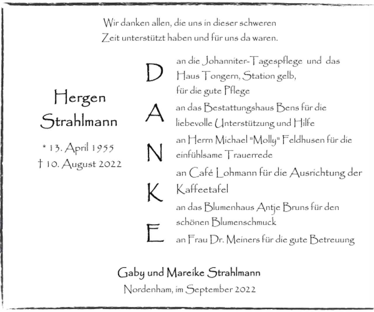 <p>Wir danken allen, die uns in dieser schweren<br />Zeit unterstützt haben und für uns da waren.<br />an die Johanniter-Tagespflege und das<br />Haus Tongern, Station gelb,<br />für die gute Pflege<br />an das Bestattungshaus Bens für die<br />liebevolle Unterstützung und Hilfe</p><p>* 13. April 1955<br />† 10. August 2022</p><p>an Herrn Michael "Molly" Feldhusen für die<br />einfühlsame Trauerrede</p><p>an Café Lohmann für die Ausrichtung der<br />Kaffeetafel<br />an das Blumenhaus Antje Bruns für den<br />schönen Blumenschmuck<br />an Frau Dr. Meiners für die gute Betreuung</p><p>Nordenham, im September 2022</p>