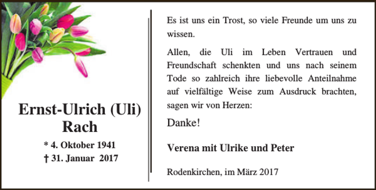 <p>Es ist uns ein Trost, so viele Freunde um uns zu<br />wissen.</p><p>Ernst-Ulrich (Uli)<br />Rach<br />* 4. Oktober 1941<br />† 31. Januar 2017</p><p>Allen, die Uli im Leben Vertrauen und<br />Freundschaft schenkten und uns nach seinem<br />Tode so zahlreich ihre liebevolle Anteilnahme<br />auf vielfältige Weise zum Ausdruck brachten,<br />sagen wir von Herzen:</p><p>Danke!<br />Verena mit Ulrike und Peter<br />Rodenkirchen, im März 2017</p>