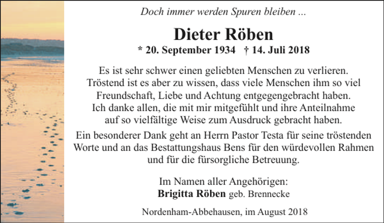 <p>Doch immer werden Spuren bleiben ...</p><p>Dieter Röben</p><p>* 20. September 1934 † 14. Juli 2018<br />Es ist sehr schwer einen geliebten Menschen zu verlieren.<br />Tröstend ist es aber zu wissen, dass viele Menschen ihm so viel<br />Freundschaft, Liebe und Achtung entgegengebracht haben.<br />Ich danke allen, die mit mir mitgefühlt und ihre Anteilnahme<br />auf so vielfältige Weise zum Ausdruck gebracht haben.<br />Ein besonderer Dank geht an Herrn Pastor Testa für seine tröstenden<br />Worte und an das Bestattungshaus Bens für den würdevollen Rahmen<br />und für die fürsorgliche Betreuung.<br />Im Namen aller Angehörigen:<br />Brigitta Röben geb. Brennecke<br />Nordenham-Abbehausen, im August 2018</p>