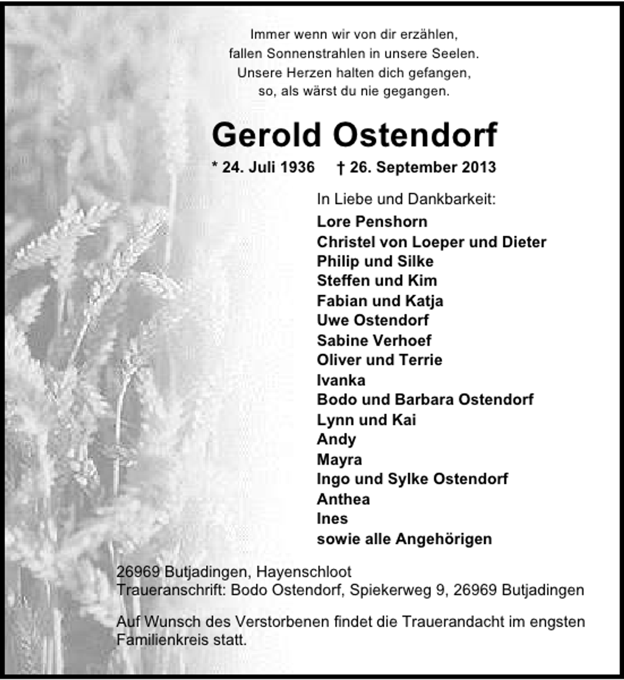 <p>Immer wenn wir von dir erzählen,<br />fallen Sonnenstrahlen in unsere Seelen.<br />Unsere Herzen halten dich gefangen,<br />so, als wärst du nie gegangen.</p>
<p>Gerold Ostendorf<br />* 24. Juli 1936</p>
<p>† 26. September 2013</p>
<p>In Liebe und Dankbarkeit:<br />Lore Penshorn<br />Christel von Loeper und Dieter<br />Philip und Silke<br />Steffen und Kim<br />Fabian und Katja<br />Uwe Ostendorf<br />Sabine Verhoef<br />Oliver und Terrie<br />Ivanka<br />Bodo und Barbara Ostendorf<br />Lynn und Kai<br />Andy<br />Mayra<br />Ingo und Sylke Ostendorf<br />Anthea<br />Ines<br />sowie alle Angehörigen<br />26969 Butjadingen, Hayenschloot<br />Traueranschrift: Bodo Ostendorf, Spiekerweg 9, 26969 Butjadingen<br />Auf Wunsch des Verstorbenen findet die Trauerandacht im engsten<br />Familienkreis statt.</p>