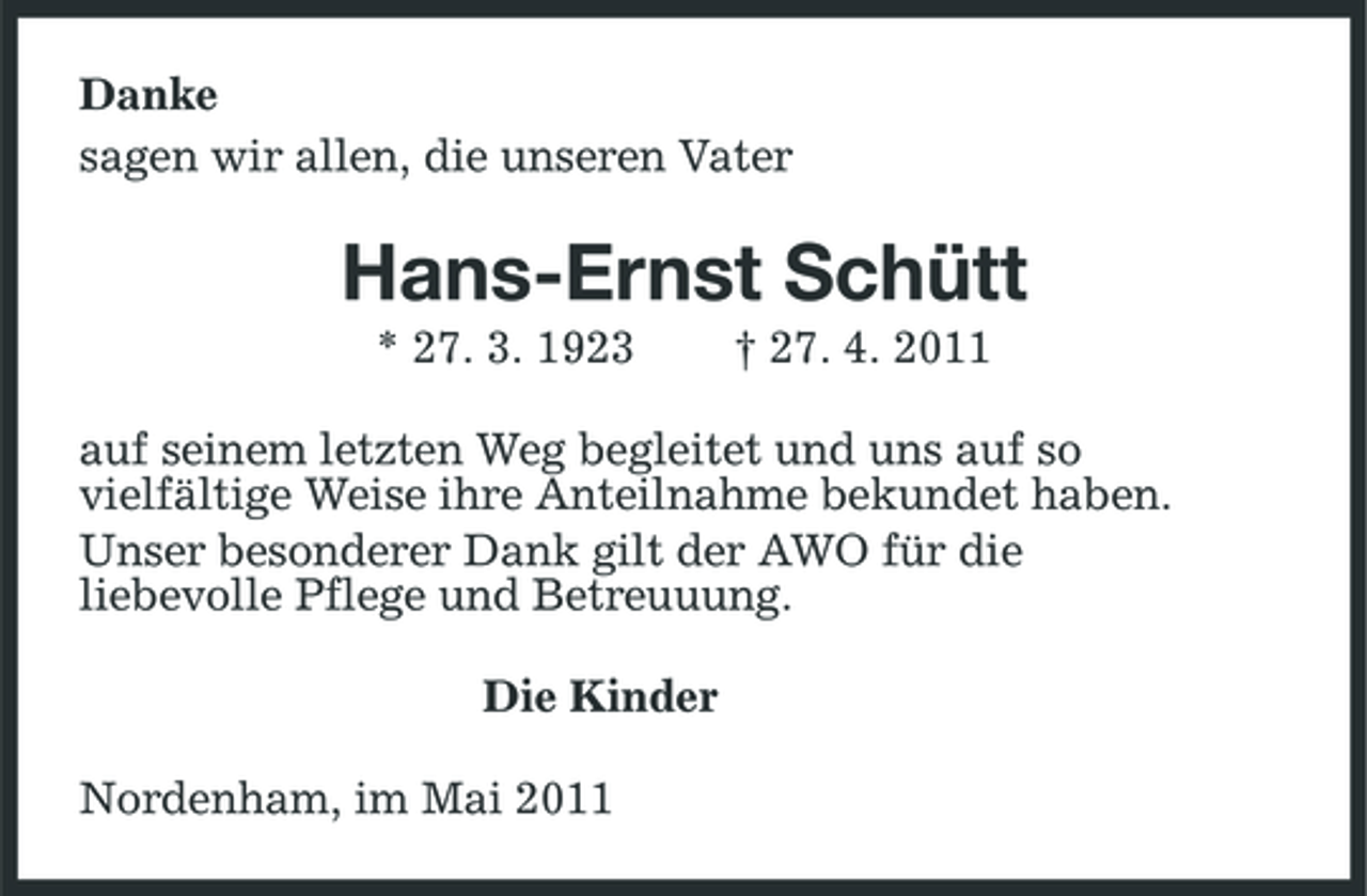 <p>Danke sagen wir allen, die unseren Vater</p><p>Hans-Ernst Schütt<br />* 27. 3. 1923 † 27. 4. 2011 auf seinem letzten Weg begleitet und uns auf so vielfältige Weise ihre Anteilnahme bekundet haben. Unser besonderer Dank gilt der AWO für die liebevolle Pflege und Betreuuung. Die Kinder Nordenham, im Mai 2011</p>