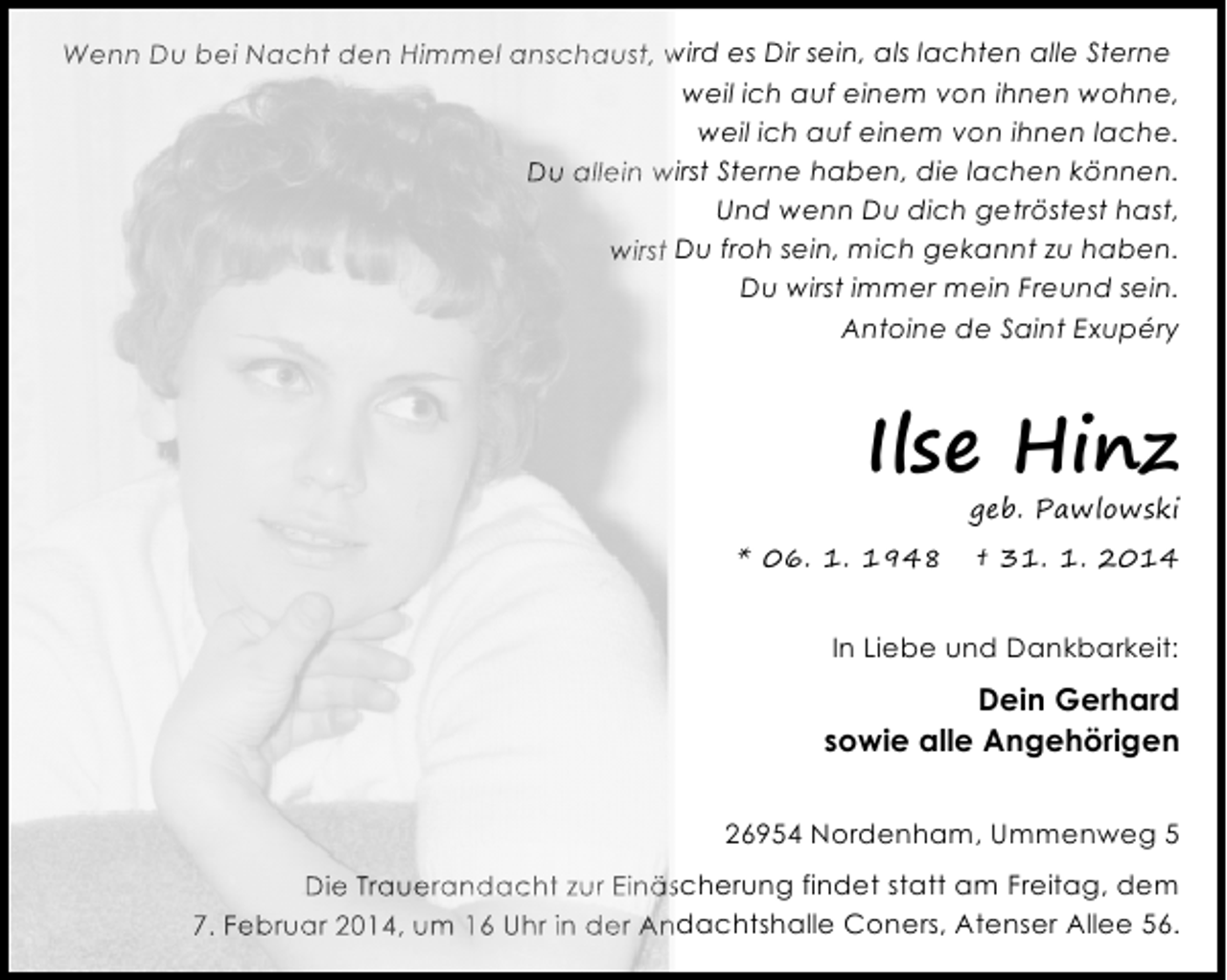<p>Wenn Du bei Nacht den Himmel anschaust, wird es Dir sein, als lachten alle Sterne<br />weil ich auf einem von ihnen wohne,<br />weil ich auf einem von ihnen lache.<br />Du allein wirst Sterne haben, die lachen können.<br />Und wenn Du dich getröstest hast,<br />wirst Du froh sein, mich gekannt zu haben.<br />Du wirst immer mein Freund sein.<br />Antoine de Saint Exupéry</p><p>Ilse Hinz</p><p>geb. Pawlowski</p><p>* 06. 1. 1948</p><p>† 31. 1. 2014</p><p>In Liebe und Dankbarkeit:</p><p>Dein Gerhard<br />sowie alle Angehörigen<br />26954 Nordenham, Ummenweg 5<br />Die Trauerandacht zur Einäscherung findet statt am Freitag, dem<br />7. Februar 2014, um 16 Uhr in der Andachtshalle Coners, Atenser Allee 56.</p>