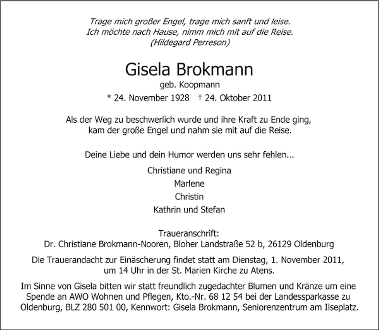 <p>Trage mich großer Engel, trage mich sanft und leise.<br />Ich möchte nach Hause, nimm mich mit auf die Reise.<br />(Hildegard Perreson)</p><p>Gisela Brokmann<br />geb. Koopmann<br />* 24. November 1928 † 24. Oktober 2011<br />Als der Weg zu beschwerlich wurde und ihre Kraft zu Ende ging,<br />kam der große Engel und nahm sie mit auf die Reise.<br />Deine Liebe und dein Humor werden uns sehr fehlen...<br />Christiane und Regina<br />Marlene<br />Christin<br />Kathrin und Stefan<br />Traueranschrift:<br />Dr. Christiane Brokmann-Nooren, Bloher Landstraße 52 b, 26129 Oldenburg<br />Die Trauerandacht zur Einäscherung findet statt am Dienstag, 1. November 2011,<br />um 14 Uhr in der St. Marien Kirche zu Atens.<br />Im Sinne von Gisela bitten wir statt freundlich zugedachter Blumen und Kränze um eine<br />Spende an AWO Wohnen und Pflegen, Kto.-Nr. 68 12 54 bei der Landessparkasse zu<br />Oldenburg, BLZ 280 501 00, Kennwort: Gisela Brokmann, Seniorenzentrum am Ilseplatz.</p>
