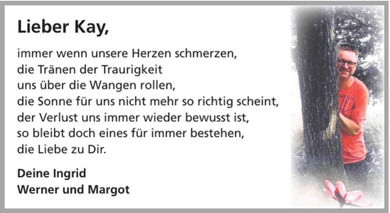 <p>Lieber Kay,<br />immer wenn unsere Herzen schmerzen,<br />die Tränen der Traurigkeit<br />uns über die Wangen rollen,<br />die Sonne für uns nicht mehr so richtig scheint,<br />der Verlust uns immer wieder bewusst ist,<br />so bleibt doch eines für immer bestehen,<br />die Liebe zu Dir.<br />Deine Ingrid<br />Werner und Margot</p>