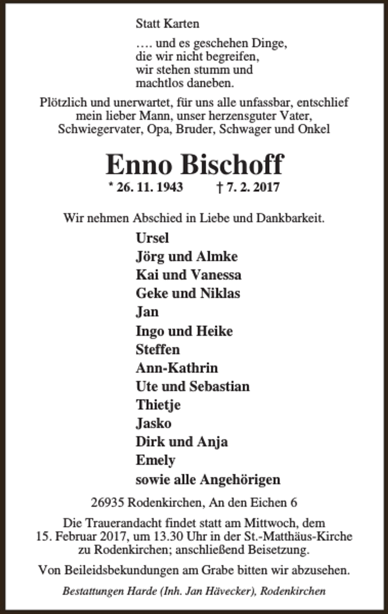 <p>Statt Karten<br />…. und es geschehen Dinge,<br />die wir nicht begreifen,<br />wir stehen stumm und<br />machtlos daneben.<br />Plötzlich und unerwartet, für uns alle unfassbar, entschlief<br />mein lieber Mann, unser herzensguter Vater,<br />Schwiegervater, Opa, Bruder, Schwager und Onkel</p><p>Enno Bischoff<br />* 26. 11. 1943</p><p>† 7. 2. 2017</p><p>Wir nehmen Abschied in Liebe und Dankbarkeit.</p><p>Ursel<br />Jörg und Almke<br />Kai und Vanessa<br />Geke und Niklas<br />Jan<br />Ingo und Heike<br />Steffen<br />Ann-Kathrin<br />Ute und Sebastian<br />Thietje<br />Jasko<br />Dirk und Anja<br />Emely<br />sowie alle Angehörigen<br />26935 Rodenkirchen, An den Eichen 6<br />Die Trauerandacht findet statt am Mittwoch, dem<br />15. Februar 2017, um 13.30 Uhr in der St.-Matthäus-Kirche<br />zu Rodenkirchen; anschließend Beisetzung.<br />Von Beileidsbekundungen am Grabe bitten wir abzusehen.<br />Bestattungen Harde (Inh. Jan Hävecker), Rodenkirchen</p>