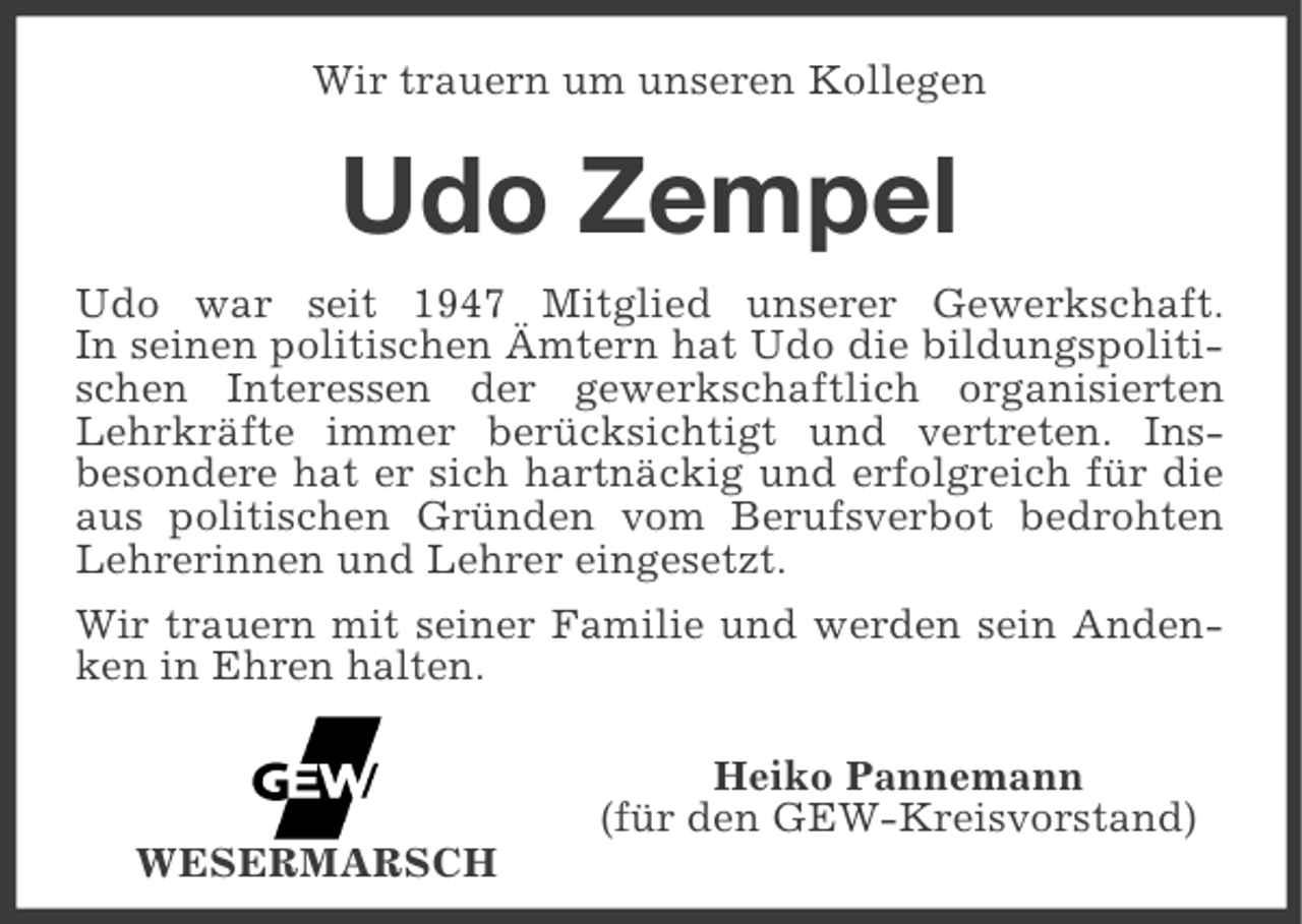 <p>Wir trauern um unseren Kollegen</p><p>Udo Zempel<br />Udo war seit 1947 Mitglied unserer Gewerkschaft.<br />In seinen politischen Ämtern hat Udo die bildungspolitischen Interessen der gewerkschaftlich organisierten<br />Lehrkräfte immer berücksichtigt und vertreten. Insbesondere hat er sich hartnäckig und erfolgreich für die<br />aus politischen Gründen vom Berufsverbot bedrohten<br />Lehrerinnen und Lehrer eingesetzt.<br />Wir trauern mit seiner Familie und werden sein Andenken in Ehren halten.<br />Heiko Pannemann<br />(für den GEW-Kreisvorstand)<br />WESERMARSCH</p>