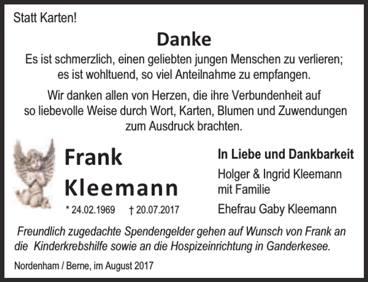 <p>Statt Karten!</p><p>Danke</p><p>Es ist schmerzlich, eineen geliebten jungen Menschen zu verlieren;<br />es ist wohltuendd, so viel Anteilnahme zu empfangen.<br />Wir danken allen vvon Herzen, die ihre Verbundenheit auf<br />so liebevolle Weise durrch Wort, Karten, Blumen und Zuwendungen<br />zuum Ausdruck brachten.</p><p>Frank<br />Kleem ann<br />* 24.02.1969</p><p>† 20.07.2017</p><p>In Liebe und Dankbarkeit<br />Holger &amp; Ingrid Kleemann<br />mit Familie<br />Ehefrau Gaby Kleemann</p><p>Freundlich zugedachte Sppendengelder gehen auf Wunsch von Frank an<br />die Kinderkrebshilfe sowiee an die Hospizeinrichtung in Ganderkesee.<br />Nordenham / Berne, im August 2017</p>