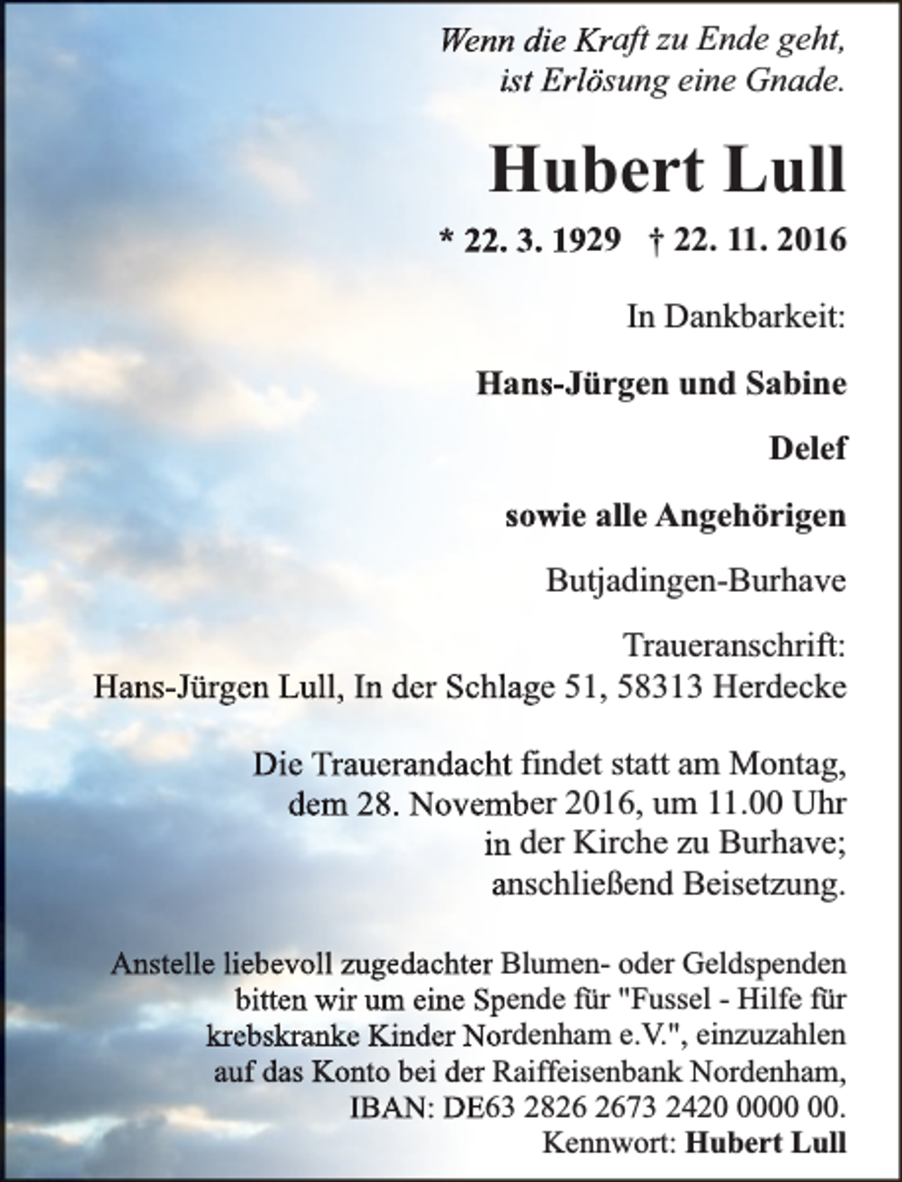<p>Wenn die Kraft zu Ende geht,<br />ist Erlösung eine Gnade.</p><p>Hubert Lull<br />* 22. 3. 1929 † 22. 11. 2016<br />In Dankbarkeit:<br />Hans-Jürgen und Sabine<br />Delef<br />sowie alle Angehörigen<br />Butjadingen-Burhave<br />Traueranschrift:<br />Hans-Jürgen Lull, In der Schlage 51, 58313 Herdecke<br />Die Trauerandacht findet statt am Montag,<br />dem 28. November 2016, um 11.00 Uhr<br />in der Kirche zu Burhave;<br />anschließend Beisetzung.<br />Anstelle liebevoll zugedachter Blumen- oder Geldspenden<br />bitten wir um eine Spende für "Fussel - Hilfe für<br />krebskranke Kinder Nordenham e.V.", einzuzahlen<br />auf das Konto bei der Raiffeisenbank Nordenham,<br />IBAN: DE63 2873 2420.<br />Kennwort: Hubert Lull</p>