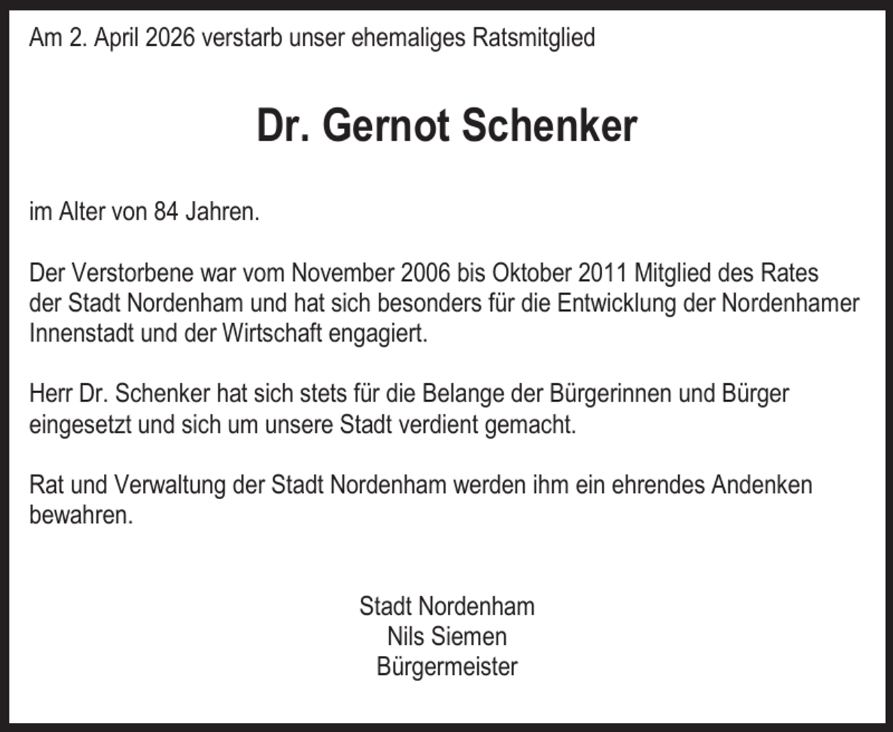 <p>Am 2. April 2026 verstarb unser ehemaliges Ratsmitglied</p><p>Dr. Gernot Schenker<br />im Alter von 84 Jahren.<br />Der Verstorbene war vom November 2006 bis Oktober 2011 Mitglied des Rates<br />der Stadt Nordenham und hat sich besonders für die Entwicklung der Nordenhamer<br />Innenstadt und der Wirtschaft engagiert.<br />Herr Dr. Schenker hat sich stets für die Belange der Bürgerinnen und Bürger<br />eingesetzt und sich um unsere Stadt verdient gemacht.<br />Rat und Verwaltung der Stadt Nordenham werden ihm ein ehrendes Andenken<br />bewahren.<br />Stadt Nordenham<br />Nils Siemen<br />Bürgermeister</p>