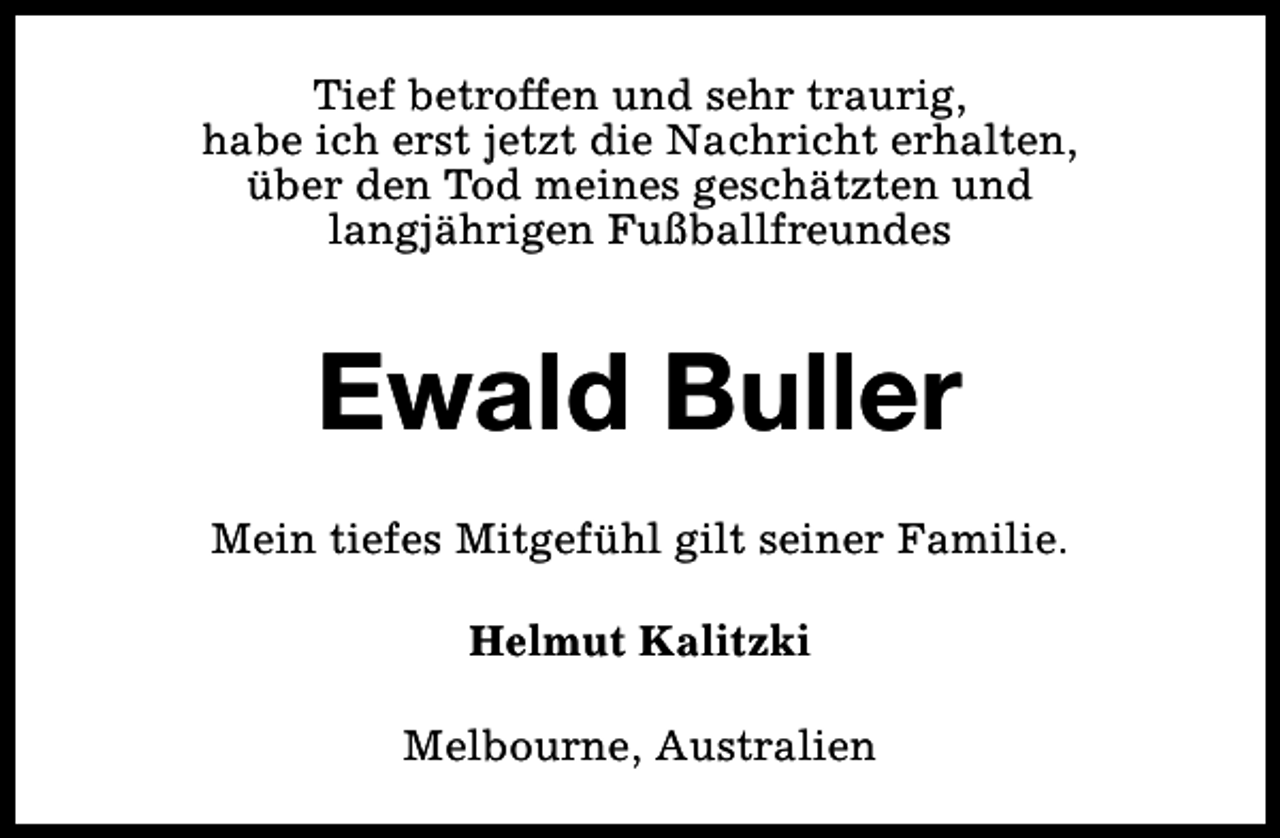 <p>Tief betroffen und sehr traurig,<br />habe ich erst jetzt die Nachricht erhalten,<br />über den Tod meines geschätzten und<br />langjährigen Fußballfreundes</p><p>Ewald Buller<br />Mein tiefes Mitgefühl gilt seiner Familie.<br />Helmut Kalitzki<br />Melbourne, Australien</p>
