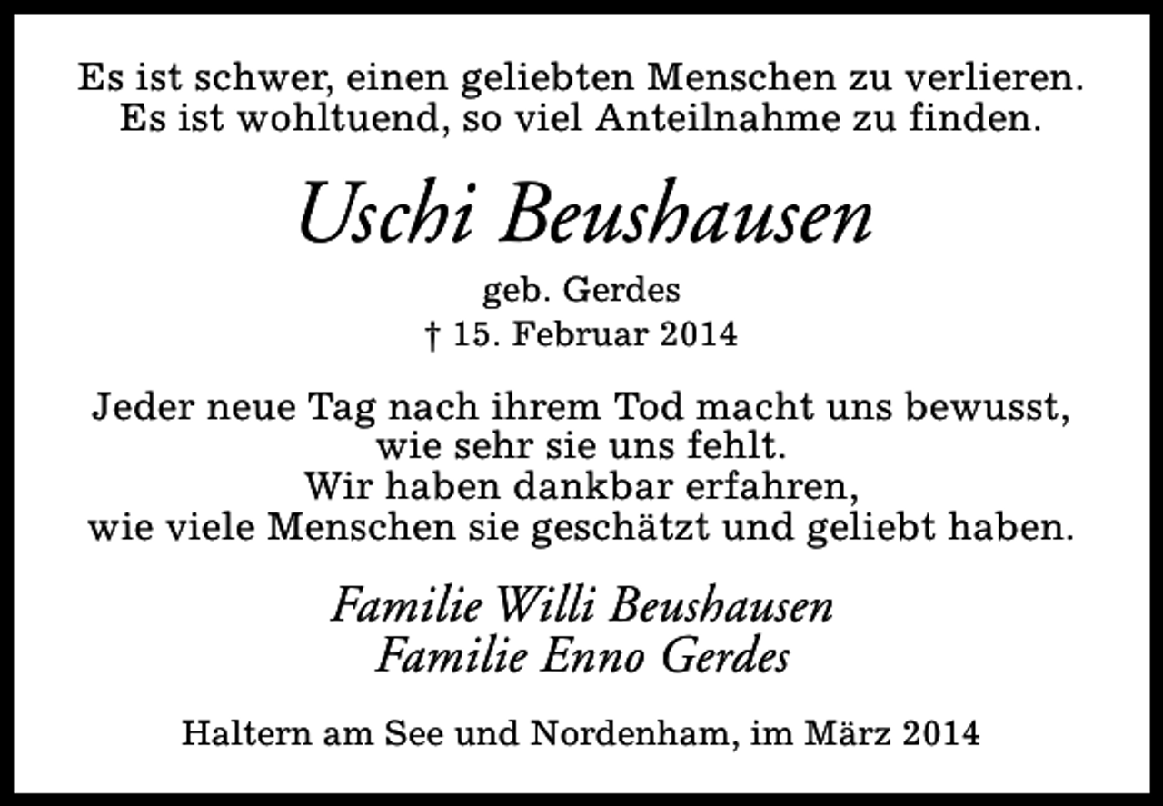 <p>Es ist schwer, einen geliebten Menschen zu verlieren.<br />Es ist wohltuend, so viel Anteilnahme zu finden.</p><p>Uschi Beushausen<br />geb. Gerdes<br />† 15. Februar 2014</p><p>Jeder neue Tag nach ihrem Tod macht uns bewusst,<br />wie sehr sie uns fehlt.<br />Wir haben dankbar erfahren,<br />wie viele Menschen sie geschätzt und geliebt haben.</p><p>Familie Willi Beushausen<br />Familie Enno Gerdes<br />Haltern am See und Nordenham, im März 2014</p>