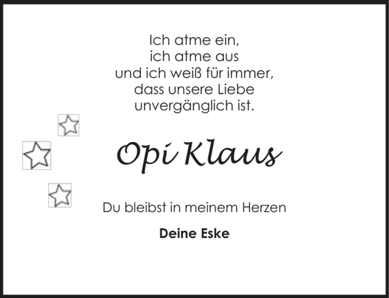 <p>Ich atme ein,<br />ich atme aus<br />und ich weiß für immer,<br />dass unsere Liebe<br />unvergänglich ist.</p><p>Opi Klaus<br />Du bleibst in meinem Herzen<br />Deine Eske</p>