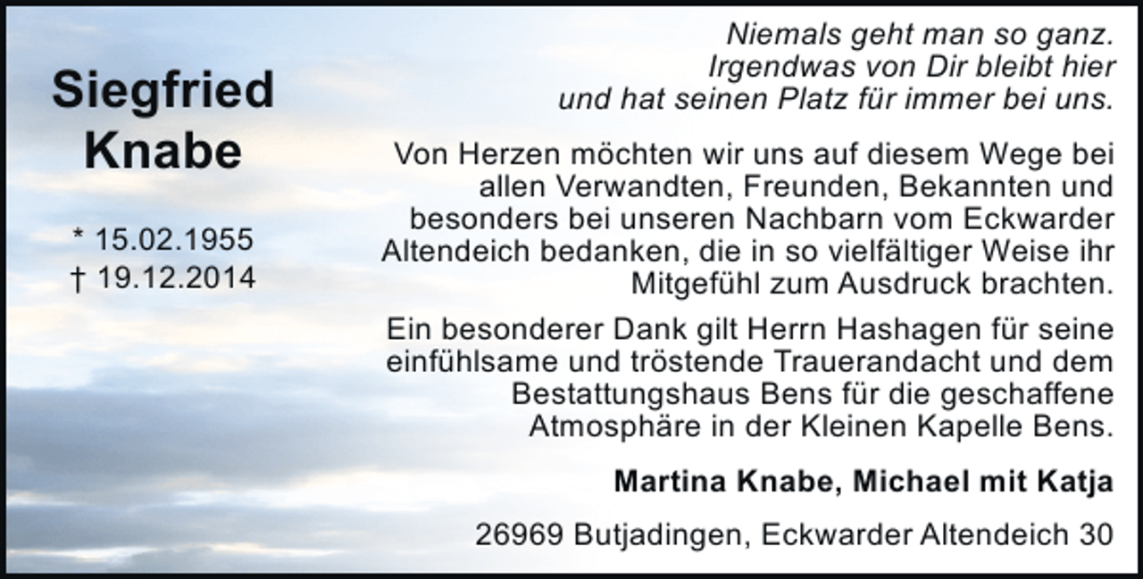 <p>Siegfried<br />Knabe<br />* 15.02.1955<br />† 19.12.2014</p><p>Niemals geht man so ganz.<br />Irgendwas von Dir bleibt hier<br />und hat seinen Platz für immer bei uns.<br />Von Herzen möchten wir uns auf diesem Wege bei<br />allen Verwandten, Freunden, Bekannten und<br />besonders bei unseren Nachbarn vom Eckwarder<br />Altendeich bedanken, die in so vielfältiger Weise ihr<br />Mitgefühl zum Ausdruck brachten.<br />Ein besonderer Dank gilt Herrn Hashagen für seine<br />einfühlsame und tröstende Trauerandacht und dem<br />Bestattungshaus Bens für die geschaffene<br />Atmosphäre in der Kleinen Kapelle Bens.<br />Martina Knabe, Michael mit Katja<br />26969 Butjadingen, Eckwarder Altendeich 30</p>