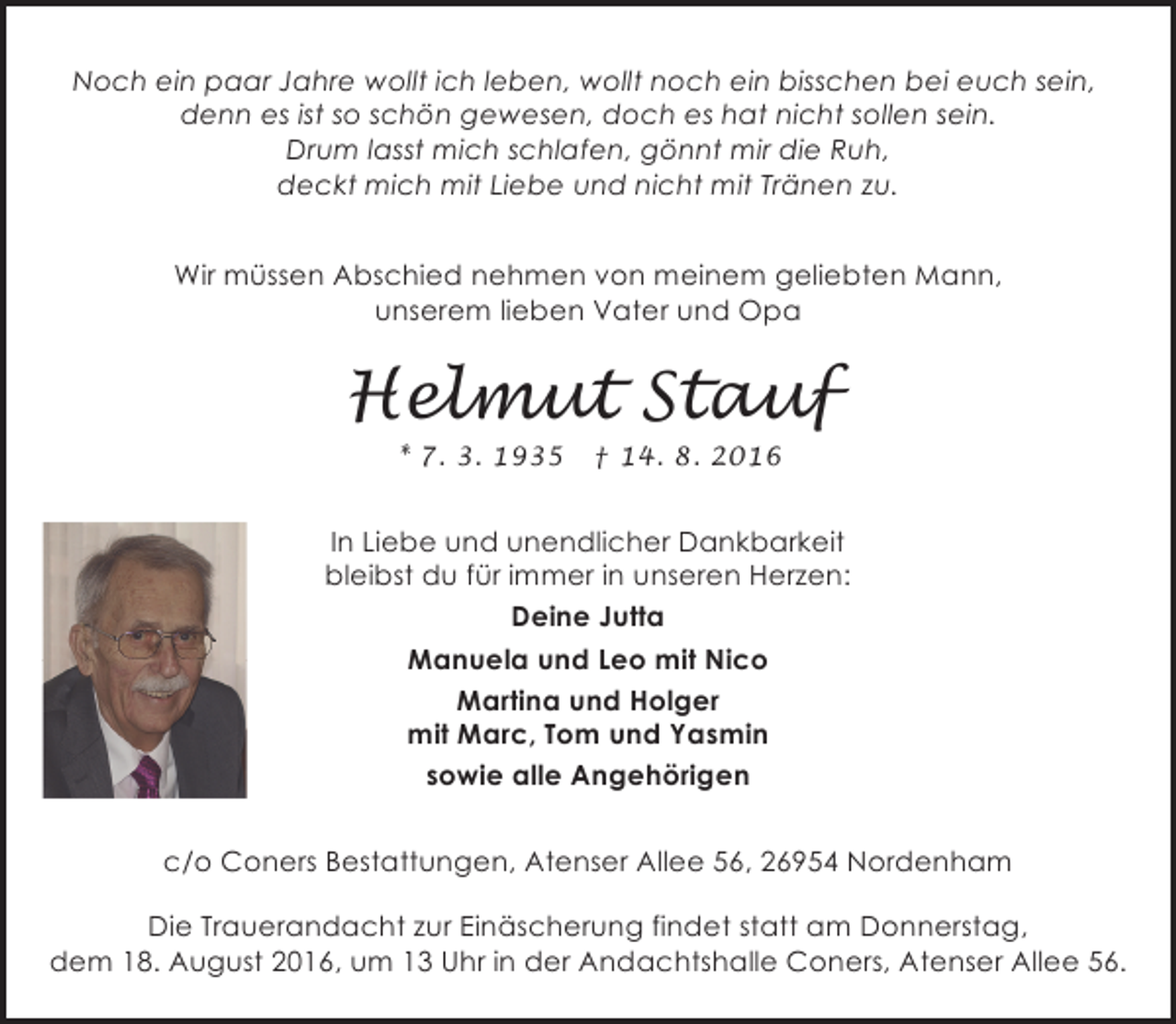 <p>Noch ein paar Jahre wollt ich leben, wollt noch ein bisschen bei euch sein,<br />denn es ist so schön gewesen, doch es hat nicht sollen sein.<br />Drum lasst mich schlafen, gönnt mir die Ruh,<br />deckt mich mit Liebe und nicht mit Tränen zu.<br />Wir müssen Abschied nehmen von meinem geliebten Mann,<br />unserem lieben Vater und Opa</p><p>Helmut Stauf<br />* 7. 3. 1935</p><p>† 14. 8. 2016</p><p>In Liebe und unendlicher Dankbarkeit<br />bleibst du für immer in unseren Herzen:<br />Deine Jutta<br />Manuela und Leo mit Nico<br />Martina und Holger<br />mit Marc, Tom und Yasmin<br />sowie alle Angehörigen<br />c/o Coners Bestattungen, Atenser Allee 56, 26954 Nordenham<br />Die Trauerandacht zur Einäscherung findet statt am Donnerstag,<br />dem 18. August 2016, um 13 Uhr in der Andachtshalle Coners, Atenser Allee 56.</p>