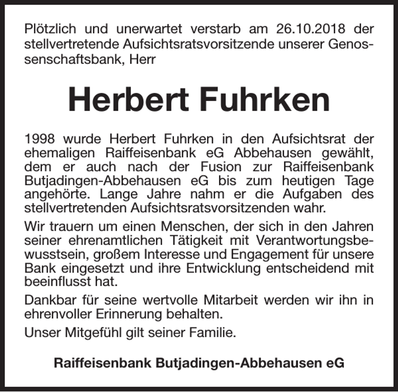 <p>Plötzlich und unerwartet verstarb am 26.10.2018 der<br />stellvertretende Aufsichtsratsvorsitzende unserer Genossenschaftsbank, Herr</p><p>Herbert Fuhrken<br />1998 wurde Herbert Fuhrken in den Aufsichtsrat der<br />ehemaligen Raiffeisenbank eG Abbehausen gewählt,<br />dem er auch nach der Fusion zur Raiffeisenbank<br />Butjadingen-Abbehausen eG bis zum heutigen Tage<br />angehörte. Lange Jahre nahm er die Aufgaben des<br />stellvertretenden Aufsichtsratsvorsitzenden wahr.<br />Wir trauern um einen Menschen, der sich in den Jahren<br />seiner ehrenamtlichen Tätigkeit mit Verantwortungsbewusstsein, großem Interesse und Engagement für unsere<br />Bank eingesetzt und ihre Entwicklung entscheidend mit<br />beeinflusst hat.<br />Dankbar für seine wertvolle Mitarbeit werden wir ihn in<br />ehrenvoller Erinnerung behalten.<br />Unser Mitgefühl gilt seiner Familie.<br />Raiffeisenbank Butjadingen-Abbehausen eG</p>
