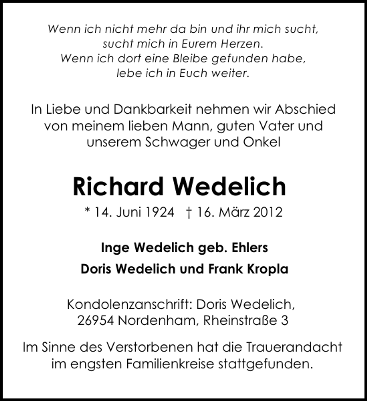 <p>Wenn ich nicht mehr da bin und ihr mich sucht,<br />sucht mich in Eurem Herzen.<br />Wenn ich dort eine Bleibe gefunden habe,<br />lebe ich in Euch weiter.</p><p>In Liebe und Dankbarkeit nehmen wir Abschied<br />von meinem lieben Mann, guten Vater und<br />unserem Schwager und Onkel</p><p>Richard Wedelich<br />* 14. Juni 1924 † 16. März 2012<br />Inge Wedelich geb. Ehlers<br />Doris Wedelich und Frank Kropla<br />Kondolenzanschrift: Doris Wedelich,<br />26954 Nordenham, Rheinstraße 3<br />Im Sinne des Verstorbenen hat die Trauerandacht<br />im engsten Familienkreise stattgefunden.</p>