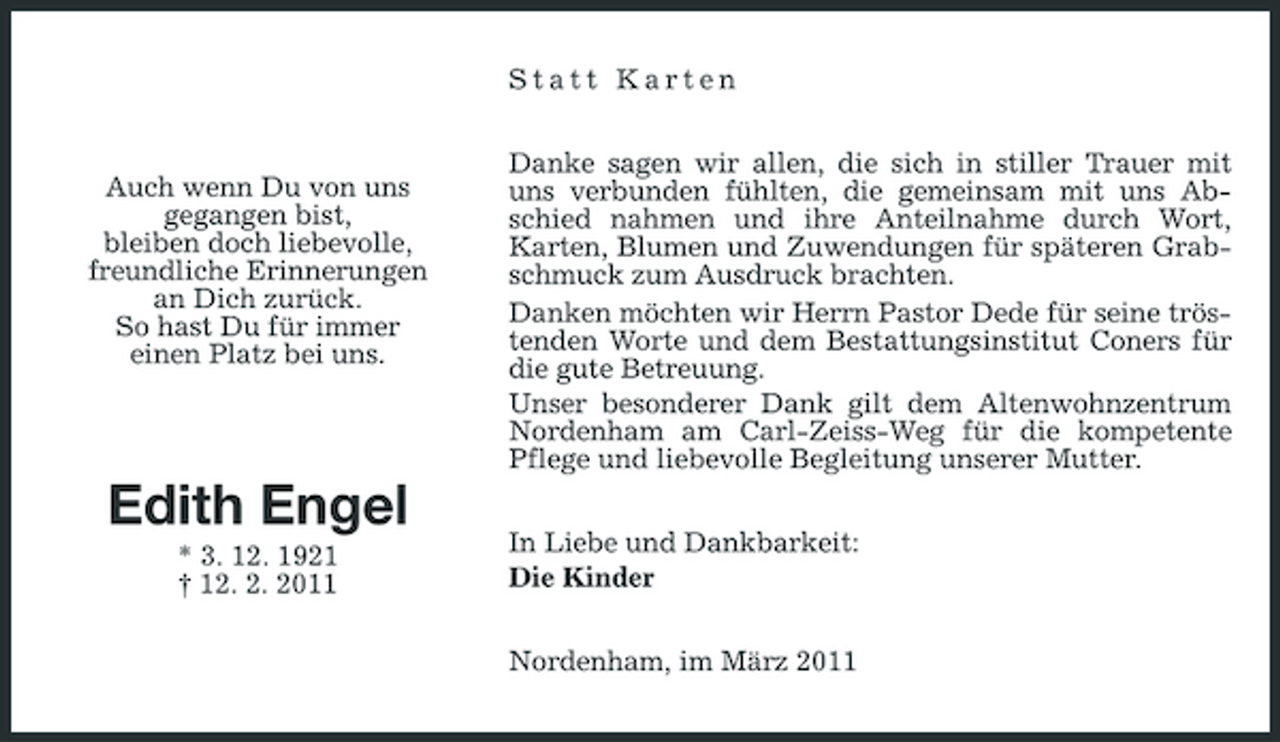 <p>Statt Karten Danke sagen wir allen, die sich in stiller Trauer mit uns verbunden fühlten, die gemeinsam mit uns Abschied nahmen und ihre Anteilnahme durch Wort, Karten, Blumen und Zuwendungen für späteren Grabschmuck zum Ausdruck brachten. Danken möchten wir Herrn Pastor Dede für seine tröstenden Worte und dem Bestattungsinstitut Coners für die gute Betreuung. Unser besonderer Dank gilt dem Altenwohnzentrum Nordenham am Carl-Zeiss-Weg für die kompetente Pflege und liebevolle Begleitung unserer Mutter. In Liebe und Dankbarkeit: Die Kinder Nordenham, im März 2011</p><p>Auch wenn Du von uns gegangen bist, bleiben doch liebevolle, freundliche Erinnerungen an Dich zurück. So hast Du für immer einen Platz bei uns.</p><p>Edith Engel<br />* 3. 12. 1921 † 12. 2. 2011</p>