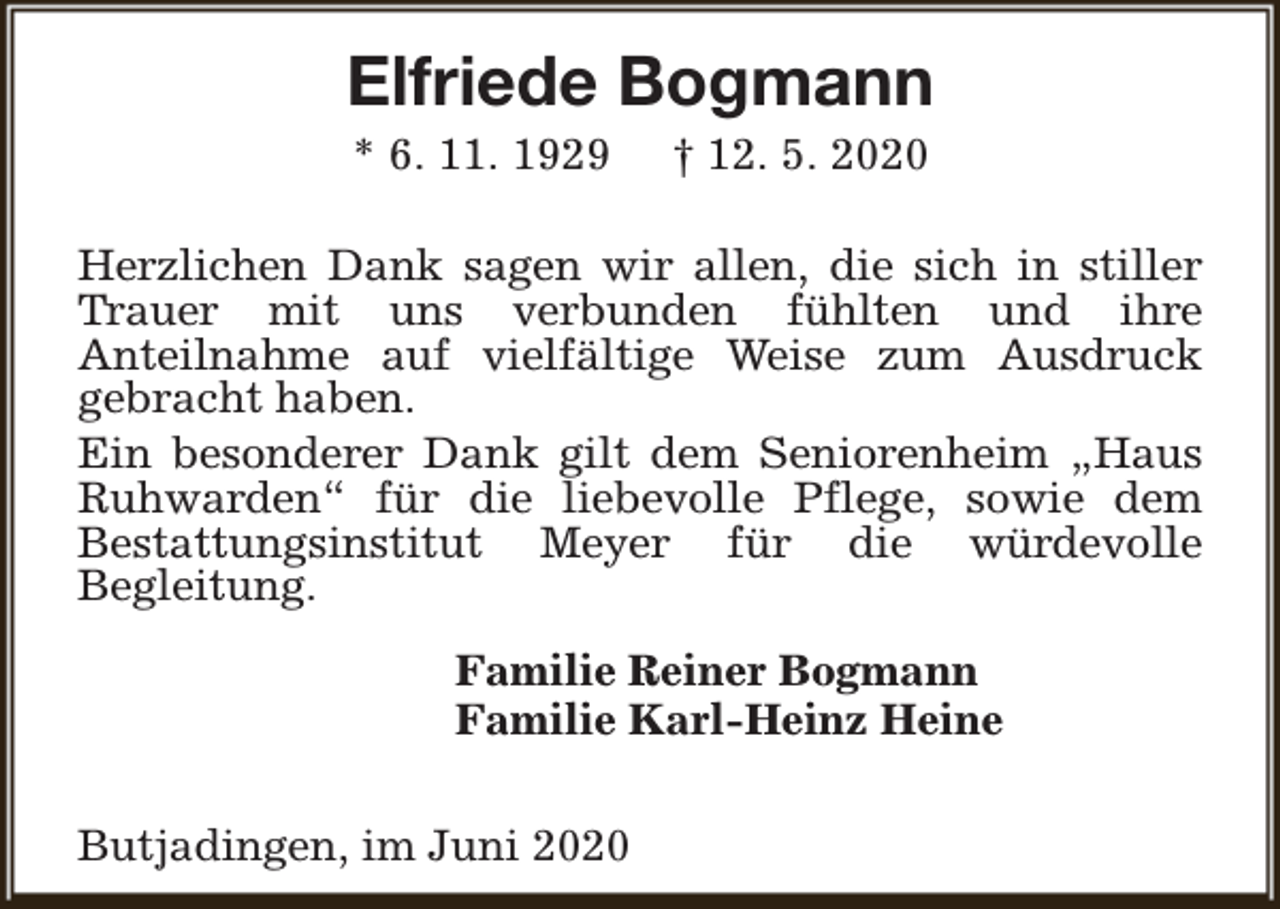 <p>Elfriede Bogmann<br />* 6. 11. 1929</p><p>† 12. 5. 2020</p><p>Herzlichen Dank sagen wir allen, die sich in stiller<br />Trauer mit uns verbunden fühlten und ihre<br />Anteilnahme auf vielfältige Weise zum Ausdruck<br />gebracht haben.<br />Ein besonderer Dank gilt dem Seniorenheim „Haus<br />Ruhwarden“ für die liebevolle Pflege, sowie dem<br />Bestattungsinstitut Meyer für die würdevolle<br />Begleitung.<br />Familie Reiner Bogmann<br />Familie Karl-Heinz Heine<br />Butjadingen, im Juni 2020</p>