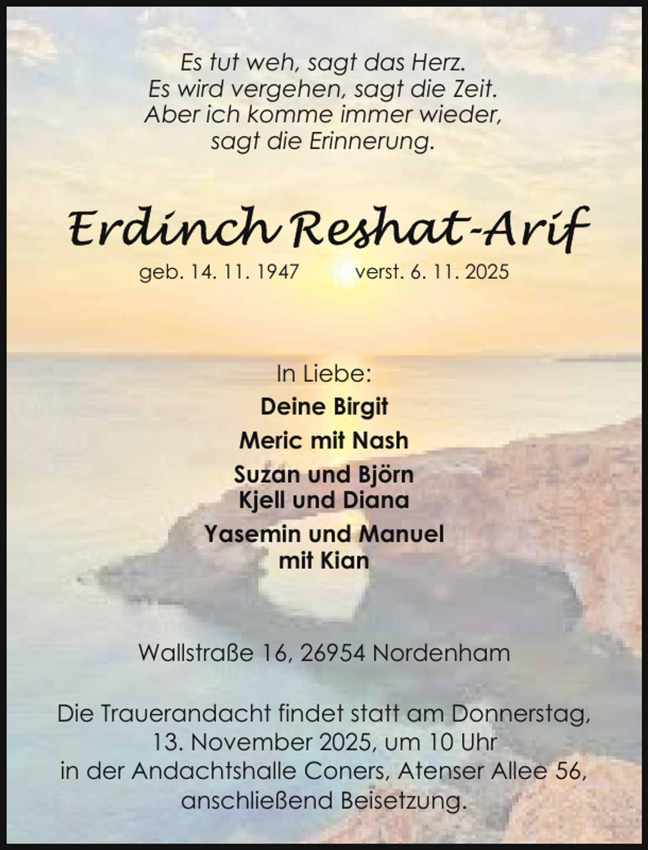 <p>Es tut weh, sagt das Herz.<br />Es wird vergehen, sagt die Zeit.<br />Aber ich komme immer wieder,<br />sagt die Erinnerung.</p>
<p>geb. 14. 11. 1947</p>
<p>verst. 6. 11. 2025</p>
<p>In Liebe:<br />Deine Birgit<br />Meric mit Nash<br />Suzan und Björn<br />Kjell und Diana<br />Yasemin und Manuel<br />mit Kian</p>
<p>Wallstraße 16, 26954 Nordenham<br />Die Trauerandacht findet statt am Donnerstag,<br />13. November 2025, um 10 Uhr<br />in der Andachtshalle Coners, Atenser Allee 56,<br />anschließend Beisetzung.</p>