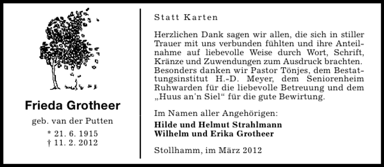 <p>S t a t t K a rt e n</p>
<p>Frieda Grotheer<br />geb. van der Putten<br />* 21. 6. 1915<br />† 11. 2. 2012</p>
<p>Herzlichen Dank sagen wir allen, die sich in stiller<br />Trauer mit uns verbunden fühlten und ihre Anteilnahme auf liebevolle Weise durch Wort, Schrift,<br />Kränze und Zuwendungen zum Ausdruck brachten.<br />Besonders danken wir Pastor Tönjes, dem Bestattungsinstitut H.-D. Meyer, dem Seniorenheim<br />Ruhwarden für die liebevolle Betreuung und dem<br />„Huus an'n Siel“ für die gute Bewirtung.<br />Im Namen aller Angehörigen:<br />Hilde und Helmut Strahlmann<br />Wilhelm und Erika Grotheer<br />Stollhamm, im März 2012</p>