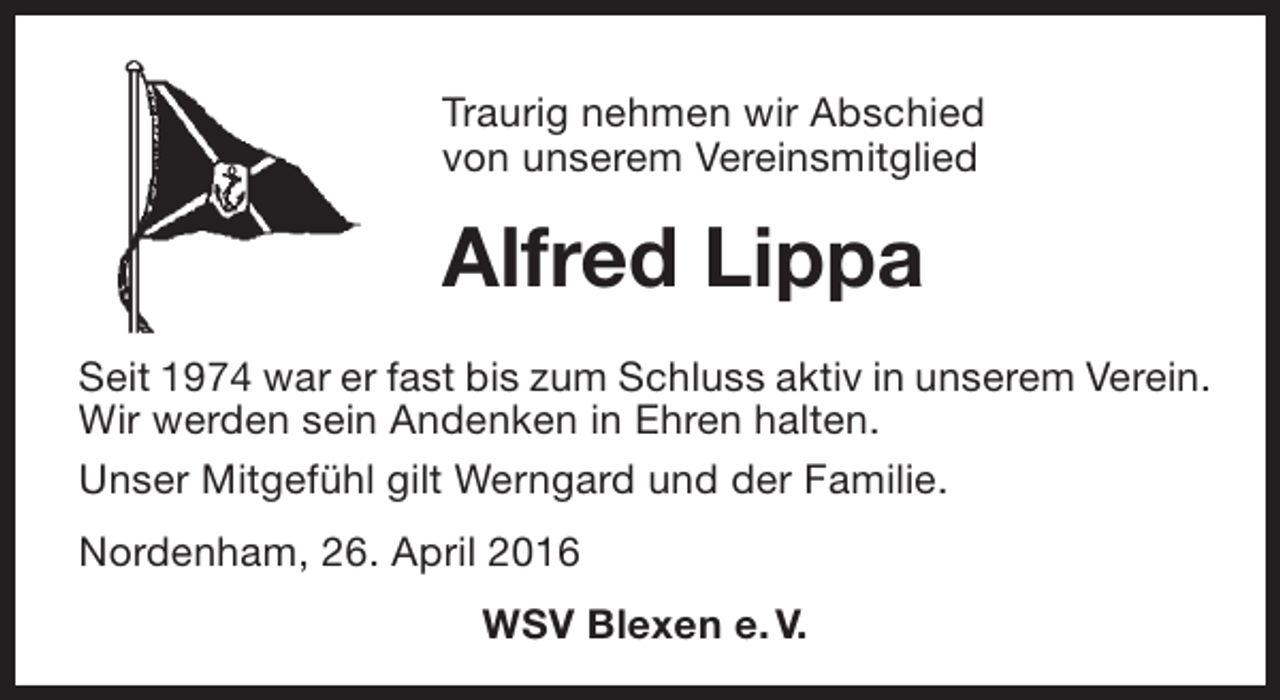 <p>Traurig nehmen wir Abschied<br />von unserem Vereinsmitglied</p><p>Alfred Lippa<br />Seit 1974 war er fast bis zum Schluss aktiv in unserem Verein.<br />Wir werden sein Andenken in Ehren halten.<br />Unser Mitgefühl gilt Werngard und der Familie.<br />Nordenham, 26. April 2016<br />WSV Blexen e. V.</p>