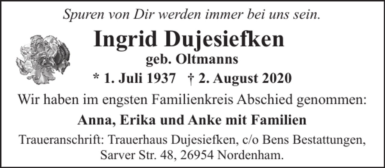 <p>Spuren von Dir werden immer bei uns sein.</p><p>Ingrid Dujesiefken</p><p>geb. Oltmanns<br />* 1. Juli 1937 † 2. August 2020<br />Wir haben im engsten Familienkreis Abschied genommen:<br />Anna, Erika und Anke mit Familien<br />Traueranschrift: Trauerhaus Dujesiefken, c/o Bens Bestattungen,<br />Sarver Str. 48, 26954 Nordenham.</p>
