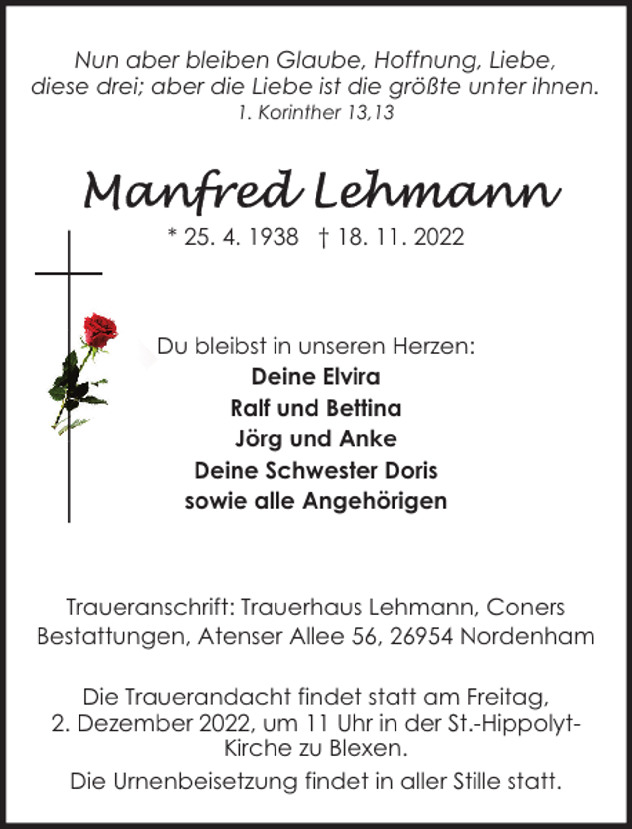 <p>Nun aber bleiben Glaube, Hoffnung, Liebe,<br />diese drei; aber die Liebe ist die größte unter ihnen.<br />1. Korinther 13,13</p><p>* 25. 4. 1938 † 18. 11. 2022</p><p>Du bleibst in unseren Herzen:<br />Deine Elvira<br />Ralf und Bettina<br />Jörg und Anke<br />Deine Schwester Doris<br />sowie alle Angehörigen</p><p>Traueranschrift: Trauerhaus Lehmann, Coners<br />Bestattungen, Atenser Allee 56, 26954 Nordenham<br />Die Trauerandacht findet statt am Freitag,<br />2. Dezember 2022, um 11 Uhr in der St.-HippolytKirche zu Blexen.<br />Die Urnenbeisetzung findet in aller Stille statt.</p>