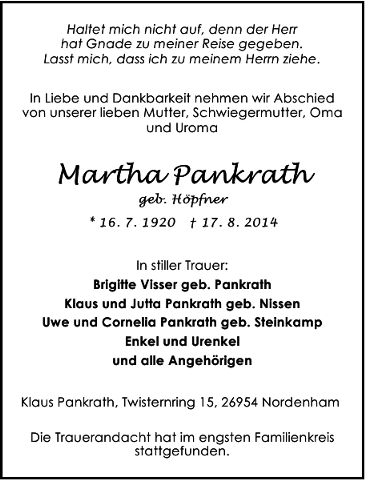 <p>Haltet mich nicht auf, denn der Herr<br />hat Gnade zu meiner Reise gegeben.<br />Lasst mich, dass ich zu meinem Herrn ziehe.<br />In Liebe und Dankbarkeit nehmen wir Abschied<br />von unserer lieben Mutter, Schwiegermutter, Oma<br />und Uroma</p><p>Martha Pankrath<br />geb. Höpfner</p><p>* 16. 7. 1920</p><p>† 17. 8. 2014</p><p>In stiller Trauer:<br />Brigitte Visser geb. Pankrath<br />Klaus und Jutta Pankrath geb. Nissen<br />Uwe und Cornelia Pankrath geb. Steinkamp<br />Enkel und Urenkel<br />und alle Angehörigen<br />Klaus Pankrath, Twisternring 15, 26954 Nordenham<br />Die Trauerandacht hat im engsten Familienkreis<br />stattgefunden.</p>