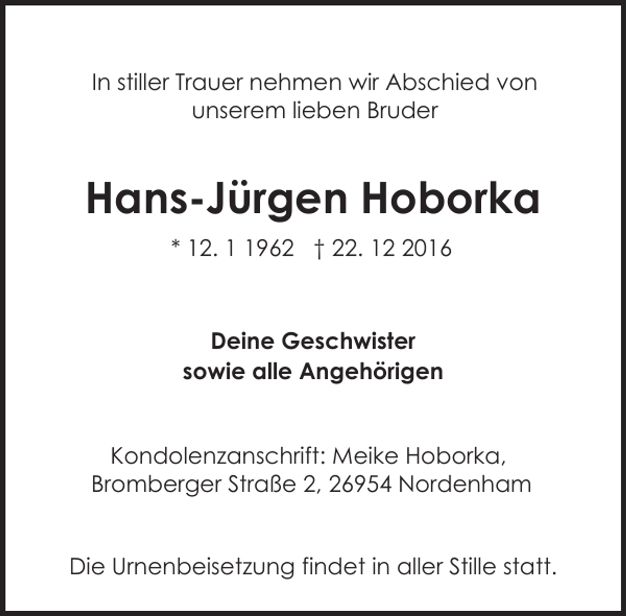 <p>In stiller Trauer nehmen wir Abschied von<br />unserem lieben Bruder</p><p>Hans-Jürgen Hoborka<br />* 12. 962 † 22. 1016</p><p>Deine Geschwister<br />sowie alle Angehörigen<br />Kondolenzanschrift: Meike Hoborka,<br />Bromberger Straße 2, 26954 Nordenham<br />Die Urnenbeisetzung findet in aller Stille statt.</p>