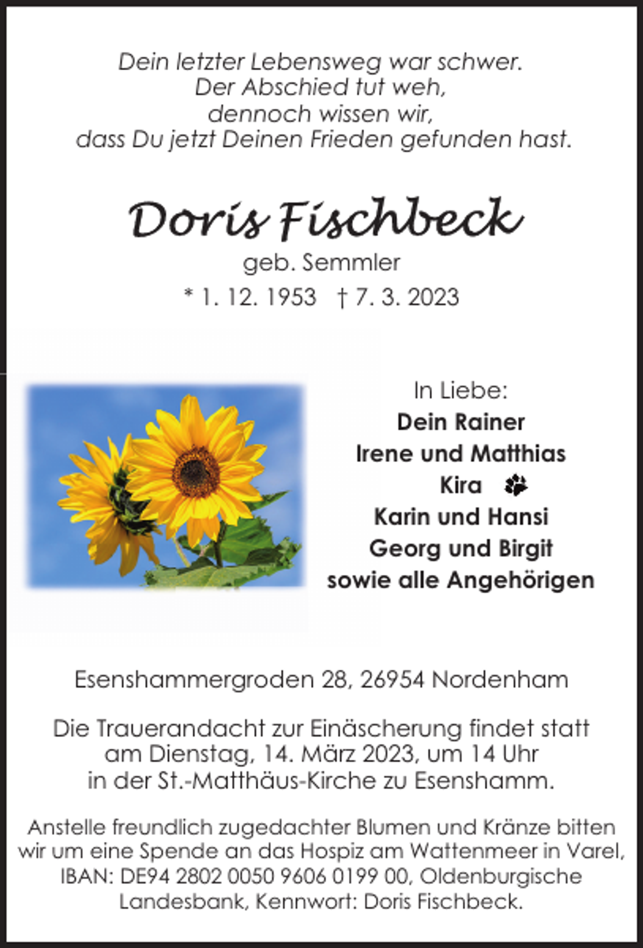 <p>Dein letzter Lebensweg war schwer.<br />Der Abschied tut weh,<br />dennoch wissen wir,<br />dass Du jetzt Deinen Frieden gefunden hast.</p><p>geb. Semmler<br />* 1. 12. 1953 † 7. 3. 2023</p><p>In Liebe:<br />Dein Rainer<br />Irene und Matthias<br />Kira<br />Karin und Hansi<br />Georg und Birgit<br />sowie alle Angehörigen</p><p>Esenshammergroden 28, 26954 Nordenham<br />Die Trauerandacht zur Einäscherung findet statt<br />am Dienstag, 14. März 2023, um 14 Uhr<br />in der St.-Matthäus-Kirche zu Esenshamm.<br />Anstelle freundlich zugedachter Blumen und Kränze bitten<br />wir um eine Spende an das Hospiz am Wattenmeer in Varel,<br />IBAN: DE94 2802 0050 9606 0199 00, Oldenburgische<br />Landesbank, Kennwort: Doris Fischbeck.</p>