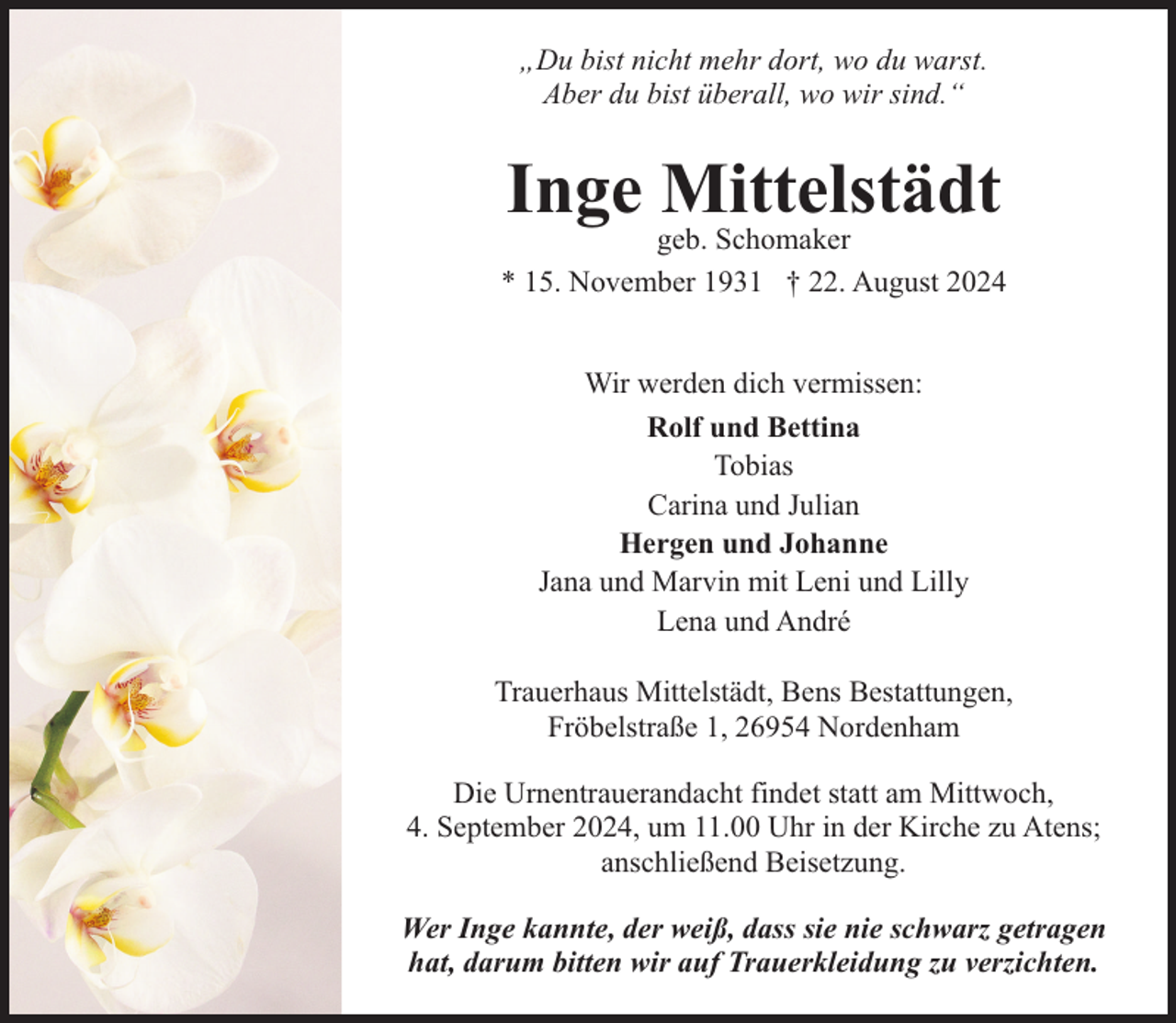 <p>„Du bist nicht mehr dort, wo du warst.<br />Aber du bist überall, wo wir sind.“</p><p>Inge Mittelstädt</p><p>geb. Schomaker<br />* 15. November 1931 † 22. August 2024<br />Wir werden dich vermissen:<br />Rolf und Bettina<br />Tobias<br />Carina und Julian<br />Hergen und Johanne<br />Jana und Marvin mit Leni und Lilly<br />Lena und André<br />Trauerhaus Mittelstädt, Bens Bestattungen,<br />Fröbelstraße 1, 26954 Nordenham<br />Die Urnentrauerandacht findet statt am Mittwoch,<br />4. September 2024, um 11.00 Uhr in der Kirche zu Atens;<br />anschließend Beisetzung.<br />Wer Inge kannte, der weiß, dass sie nie schwarz getragen<br />hat, darum bitten wir auf Trauerkleidung zu verzichten.</p>