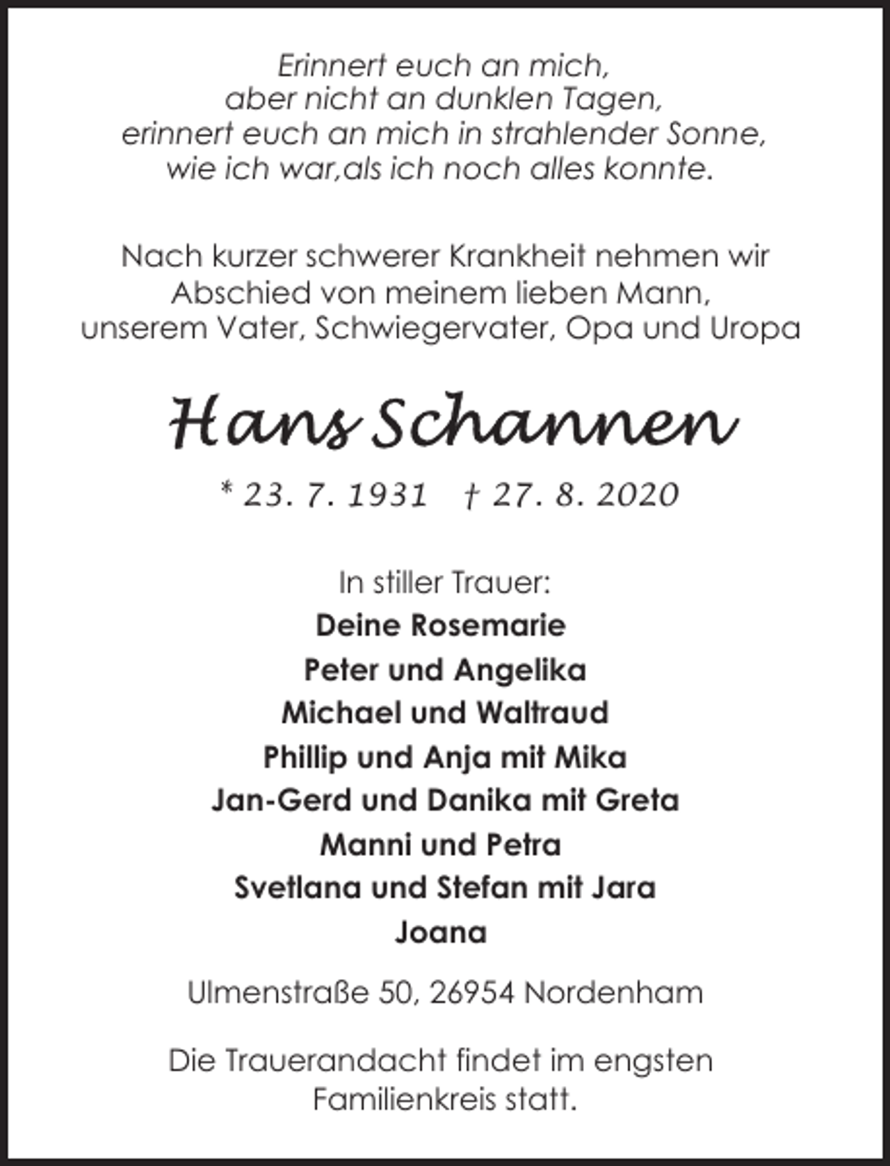 <p>Erinnert euch an mich,<br />aber nicht an dunklen Tagen,<br />erinnert euch an mich in strahlender Sonne,<br />wie ich war,als ich noch alles konnte.<br />Nach kurzer schwerer Krankheit nehmen wir<br />Abschied von meinem lieben Mann,<br />unserem Vater, Schwiegervater, Opa und Uropa</p><p>* 23. 7. 1931</p><p>† 27. 8. 2020</p><p>In stiller Trauer:<br />Deine Rosemarie<br />Peter und Angelika<br />Michael und Waltraud<br />Phillip und Anja mit Mika<br />Jan-Gerd und Danika mit Greta<br />Manni und Petra<br />Svetlana und Stefan mit Jara<br />Joana<br />Ulmenstraße 50, 26954 Nordenham<br />Die Trauerandacht findet im engsten<br />Familienkreis statt.</p>