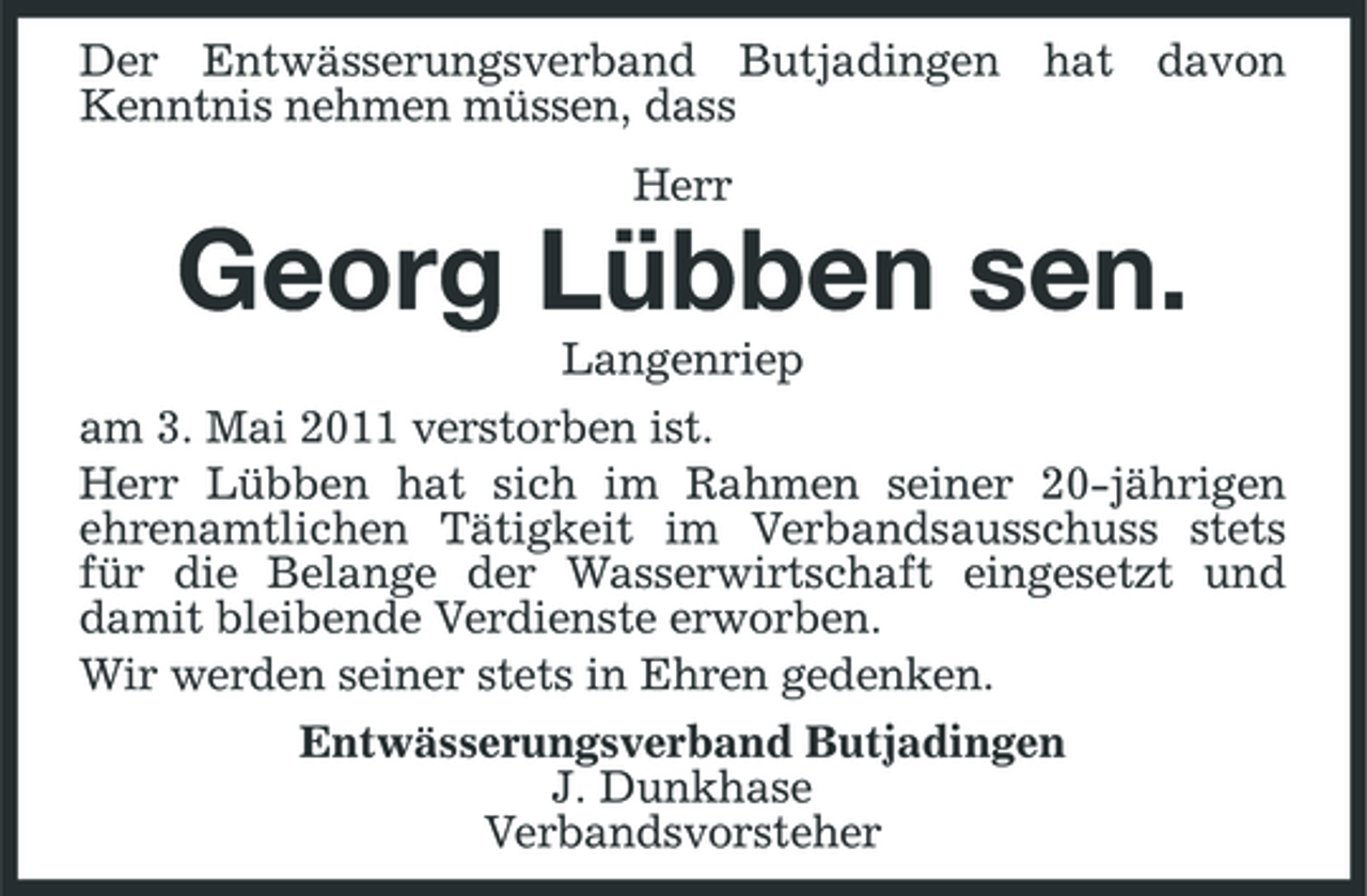 <p>Der Entwässerungsverband Butjadingen hat davon Kenntnis nehmen müssen, dass Herr</p><p>Georg Lübben sen.<br />Langenriep am 3. Mai 2011 verstorben ist. Herr Lübben hat sich im Rahmen seiner 20-jährigen ehrenamtlichen Tätigkeit im Verbandsausschuss stets für die Belange der Wasserwirtschaft eingesetzt und damit bleibende Verdienste erworben. Wir werden seiner stets in Ehren gedenken. Entwässerungsverband Butjadingen J. Dunkhase Verbandsvorsteher</p>