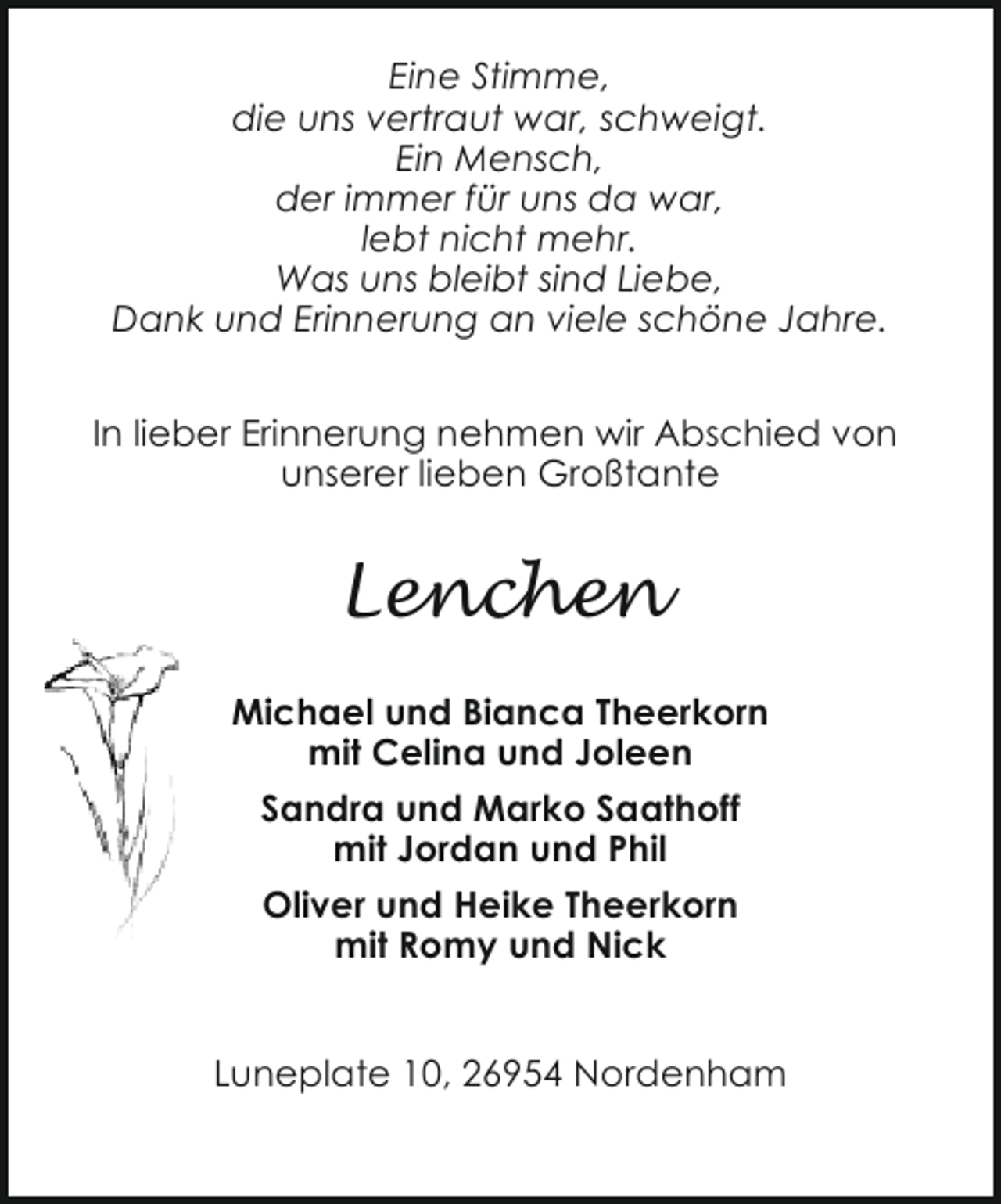 <p>Eine Stimme,<br />die uns vertraut war, schweigt.<br />Ein Mensch,<br />der immer für uns da war,<br />lebt nicht mehr.<br />Was uns bleibt sind Liebe,<br />Dank und Erinnerung an viele schöne Jahre.<br />In lieber Erinnerung nehmen wir Abschied von<br />unserer lieben Großtante</p><p>Lenchen<br />Michael und Bianca Theerkorn<br />mit Celina und Joleen<br />Sandra und Marko Saathoff<br />mit Jordan und Phil<br />Oliver und Heike Theerkorn<br />mit Romy und Nick<br />Luneplate 10, 26954 Nordenham</p>