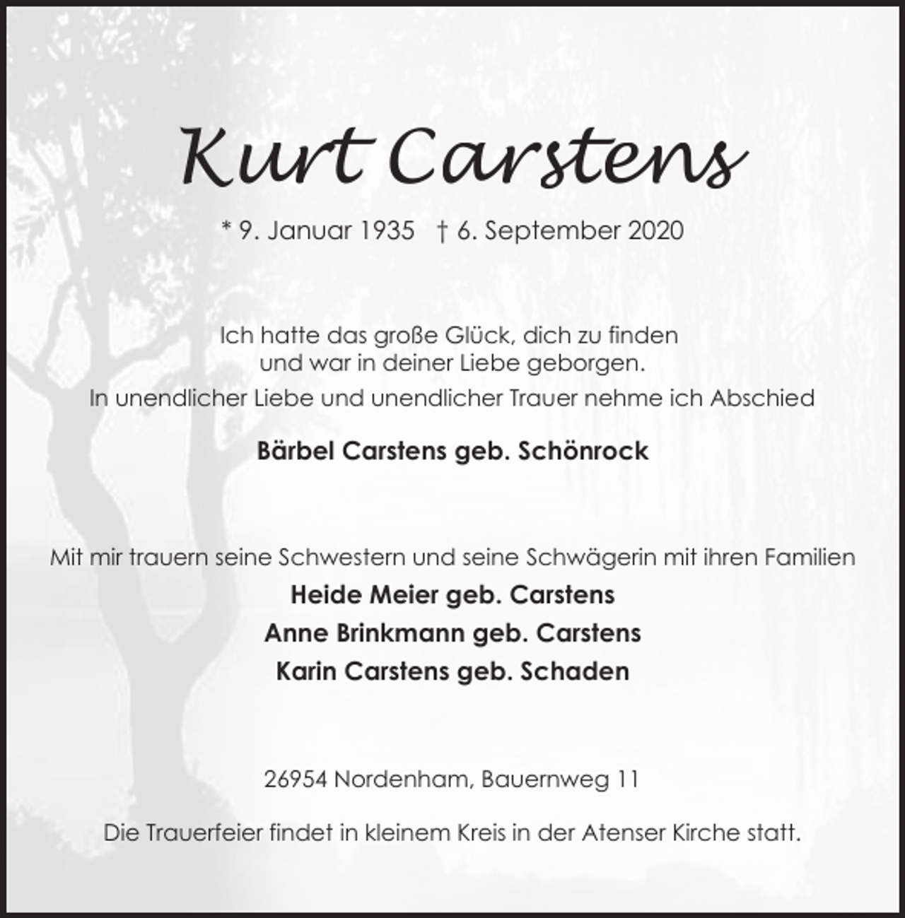 <p>Kurt Carstens<br />* 9. Januar 1935 † 6. September 2020</p><p>Ich hatte das große Glück, dich zu finden<br />und war in deiner Liebe geborgen.<br />In unendlicher Liebe und unendlicher Trauer nehme ich Abschied</p><p>Bärbel Carstens geb. Schönrock</p><p>Mit mir trauern seine Schwestern und seine Schwägerin mit ihren Familien</p><p>Heide Meier geb. Carstens<br />Anne Brinkmann geb. Carstens<br />Karin Carstens geb. Schaden</p><p>26954 Nordenham, Bauernweg 11<br />Die Trauerfeier findet in kleinem Kreis in der Atenser Kirche statt.</p>