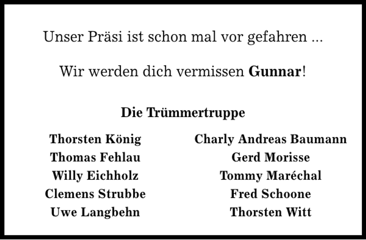 <p>Unser Präsi ist schon mal vor gefahren ...<br />Wir werden dich vermissen Gunnar!<br />Die Trümmertruppe<br />Thorsten König<br />Thomas Fehlau<br />Willy Eichholz<br />Clemens Strubbe<br />Uwe Langbehn</p>
<p>Charly Andreas Baumann<br />Gerd Morisse<br />Tommy Maréchal<br />Fred Schoone<br />Thorsten Witt</p>