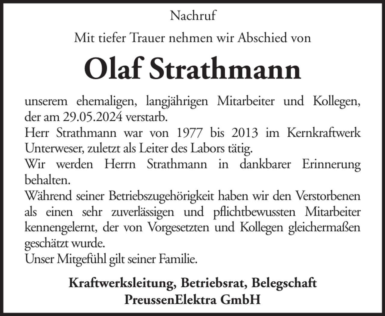 <p>Nachruf<br />Mit tiefer Trauer nehmen wir Abschied von</p><p>Olaf Strathmann<br />unserem ehemaligen, langjährigen Mitarbeiter und Kollegen,<br />der am 29.05.2024 verstarb.<br />Herr Strathmann war von 1977 bis 2013 im Kernkraftwerk<br />Unterweser, zuletzt als Leiter des Labors tätig.<br />Wir werden Herrn Strathmann in dankbarer Erinnerung<br />behalten.<br />Während seiner Betriebszugehörigkeit haben wir den Verstorbenen<br />als einen sehr zuverlässigen und pflichtbewussten Mitarbeiter<br />kennengelernt, der von Vorgesetzten und Kollegen gleichermaßen<br />geschätzt wurde.<br />Unser Mitgefühl gilt seiner Familie.<br />Kraftwerksleitung, Betriebsrat, Belegschaft<br />PreussenElektra GmbH</p>