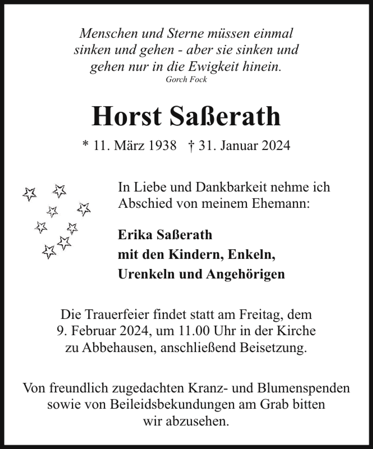 <p>Menschen und Sterne müssen einmal<br />sinken und gehen - aber sie sinken und<br />gehen nur in die Ewigkeit hinein.<br />Gorch Fock</p><p>Horst Saßerath<br />* 11. März 1938 † 31. Januar 2024<br />In Liebe und Dankbarkeit nehme ich<br />Abschied von meinem Ehemann:<br />Erika Saßerath<br />mit den Kindern, Enkeln,<br />Urenkeln und Angehörigen<br />Die Trauerfeier findet statt am Freitag, dem<br />9. Februar 2024, um 11.00 Uhr in der Kirche<br />zu Abbehausen, anschließend Beisetzung.<br />Von freundlich zugedachten Kranz- und Blumenspenden<br />sowie von Beileidsbekundungen am Grab bitten<br />wir abzusehen.</p>
